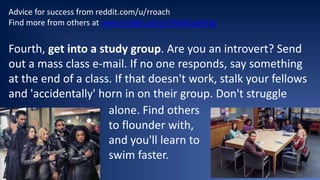 Advice for success from reddit.com/u/rroach
Find more from others at www.reddit.com/r/GetStudying

Fourth, get into a study group. Are you an introvert? Send
out a mass class e-mail. If no one responds, say something
at the end of a class. If that doesn't work, stalk your fellows
and 'accidentally' horn in on their group. Don't struggle
alone. Find others
• Text
to flounder with,
and you'll learn to
swim faster.

 