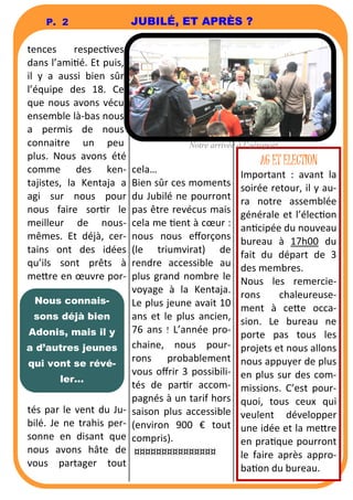 P. 2 JUBILÉ, ET APRÈS ? 
tences respecves 
dans l’amié. Et puis, 
il y a aussi bien sûr 
l’équipe des 18. Ce 
que nous avons vécu 
ensemble là-bas nous 
a permis de nous 
connaitre un peu 
plus. Nous avons été 
comme des ken-tajistes, 
la Kentaja a 
agi sur nous pour 
nous faire sorr le 
meilleur de nous-mêmes. 
Et déjà, cer-tains 
ont des idées 
qu’ils sont prêts à 
me6re en oeuvre por-tés 
par le vent du Ju-bilé. 
Je ne trahis per-sonne 
en disant que 
nous avons hâte de 
vous partager tout 
Notre arrivée à l’aéroport 
cela… 
Bien sûr ces moments 
du Jubilé ne pourront 
pas être revécus mais 
cela me ent à coeur : 
nous nous efforçons 
(le triumvirat) de 
rendre accessible au 
plus grand nombre le 
voyage à la Kentaja. 
Le plus jeune avait 10 
ans et le plus ancien, 
76 ans ! L’année pro-chaine, 
nous pour-rons 
probablement 
vous offrir 3 possibili-tés 
de parr accom-pagnés 
à un tarif hors 
saison plus accessible 
(environ 900 € tout 
compris). 
¤¤¤¤¤¤¤¤¤¤¤¤¤¤¤ 
Nous connais-sons 
déjà bien 
Adonis, mais il y 
a d’autres jeunes 
qui vont se révé-ler... 
AG ET ELECTION 
Important : avant la 
soirée retour, il y au-ra 
notre assemblée 
générale et l’élecon 
ancipée du nouveau 
bureau à 17h00 du 
fait du départ de 3 
des membres. 
Nous les remercie-rons 
chaleureuse-ment 
à ce6e occa-sion. 
Le bureau ne 
porte pas tous les 
projets et nous allons 
nous appuyer de plus 
en plus sur des com-missions. 
C’est pour-quoi, 
tous ceux qui 
veulent développer 
une idée et la me6re 
en praque pourront 
le faire après appro-ba 
on du bureau. 
 