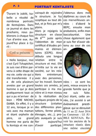 PORTRAIT KENTAJISTE 
P. 3 
Durant le Jubilé, Isa-belle 
a récolté de 
nombreux portraits 
de Kentajistes. Dans 
ce journal et dans les 
prochains, nous pu-blierons 
à chaque fois 
l’un d’entre eux. Au-jourd’hui 
place à Cy-ril 
: 
« Hello bonjour, moi 
c'est Cyril Tchaptchet. 
Je suis ravi d'être par-venu 
à ce6e étape de 
ma vie. ce6e vie qui a 
été transformée il y 
a de cela plusieurs 
années par un grand 
homme à qui je dois 
praquement tout ce 
qui a pu m'arriver de 
bien : PÈRE MICHEL 
DJABA. En effet, il y a 
12 ans, lorsque je vi-vais 
avec ma maman 
et étant orphelin de 
père, ce grand 
homme me parla de 
la Kentaja et me con-vainquit 
de rejoindre 
la structure. Je fus 
scepque au tout dé-but, 
et je finis par m'y 
plaire. 
Alors je rejoignis la 
structure en classe 
de 6ème juste après 
l'obtenon de mon 
cerficat d'études pri-maires 
et élémen-taires 
(CEPE). Ainsi 
débuta une longue 
relaon entre la 
structure et moi. Elle 
m'inia sur la vie en 
société, sur les rela- 
ons entretenues 
avec des personnes, 
sur les travail. Durant 
toutes ces années, je 
parcipai à ma ma-nière 
et à mon niveau 
à la réalisaon de 
quelques projets de la 
structure (créaon 
des différentes plan-ta 
ons, ferme pilote, 
élevages, etc...); pro-jets 
auxquels je suis 
fier aujourd'hui 
d'avoir parcipé. 
J'obtenus donc mes 
diplômes au cours de 
ces merveilleuses an-nées 
: d'abord le 
BEPC, ensuite mon 
probatoire, enfin mon 
baccalauréat. Une 
chose également que 
je suis fier d'avoir ob-tenu 
au cour de ces 
an-nées 
: ce sont les 
amis, mieux encore la 
grande famille que je 
me suis faite. 
Ceci étant, ce6e an-née, 
j'ai assisté à un 
évènement pres- 
gieux qui se déroulait 
du 11 au 22 Aout 2014 
au Cameroun : LE JU-BILE 
KENTAJA. Re-voir 
les anciens de la 
structure réunis dans 
une même enceinte 
Cyril se présente 
 