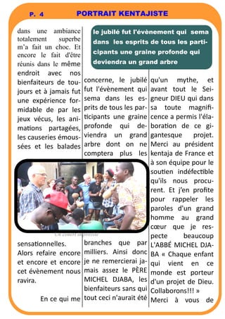 P. 4 PORTRAIT KENTAJISTE 
dans une ambiance 
totalement superbe 
m’a fait un choc. Et 
encore le fait d'être 
réunis dans le même 
endroit avec nos 
bienfaiteurs de tou-jours 
et à jamais fut 
une expérience for-midable 
de par les 
jeux vécus, les ani-ma 
ons partagées, 
les causeries émous-sées 
et les balades 
sensaonnelles. 
Alors refaire encore 
et encore et encore 
cet évènement nous 
ravira. 
En ce qui me 
le jubilé fut l'évènement qui sema 
dans les esprits de tous les parti-cipants 
une graine profonde qui 
deviendra un grand arbre 
concerne, le jubilé 
fut l'évènement qui 
sema dans les es-prits 
de tous les par- 
cipants une graine 
profonde qui de-viendra 
un grand 
arbre dont on ne 
comptera plus les 
branches que par 
milliers. Ainsi donc 
je ne remercierai ja-mais 
assez le PÈRE 
MICHEL DJABA, les 
bienfaiteurs sans qui 
tout ceci n'aurait été 
qu'un mythe, et 
avant tout le Sei-gneur 
DIEU qui dans 
sa toute magnifi-cence 
a permis l'éla-bora 
on de ce gi-gantesque 
projet. 
Merci au président 
kentaja de France et 
à son équipe pour le 
souen indéfecble 
qu'ils nous procu-rent. 
Et j’en profite 
pour rappeler les 
paroles d'un grand 
homme au grand 
coeur que je res-pecte 
beaucoup 
L'ABBÉ MICHEL DJA-BA 
« Chaque enfant 
qui vient en ce 
monde est porteur 
d'un projet de Dieu. 
Collaborons!!! » 
Merci à vous de 
Un conert improvisé 
 