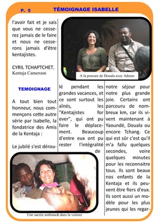 P. 5 TÉMOIGNAGE ISABELLE 
l'avoir fait et je sais 
que vous ne cesse-rez 
jamais de le faire 
et nous ne cesse-rons 
jamais d'être 
kentajistes. 
CYRIL TCHAPTCHET, 
Kentaja Cameroun 
TEMOIGNAGE 
A tout bien tout 
honneur, nous com-mençons 
ce6e autre 
série par Isabelle, la 
fondatrice des Amis 
de la Kentaja : 
Le jubilé s'est dérou-lé 
A la procure de Douala avec Adonis 
pendant les 
grandes vacances, et 
ce sont surtout les 
aînés, les 
Kentajistes for 
ever, qui ont pu 
faire le déplace-ment. 
Beaucoup 
d'entre eux ont pu 
rester l'intégralité 
de 
notre séjour pour 
notre plus grande 
joie. Certains ont 
parcouru de nom-breux 
km, car ils vi-vent 
maintenant à 
Yaoundé, Douala ou 
encore Tchang. Ce 
qui est sûr c'est qu'il 
m'a fallu quelques 
secondes, voire 
quelques minutes 
pour les reconnaitre 
tous. Ils sont beaux 
nos enfants de la 
Kentaja et ils peu-vent 
être fiers d'eux. 
Ils sont aussi un mo-dèle 
pour les plus 
jeunes qui les regar- 
Une sacrée ambiance dans la voiture 
 