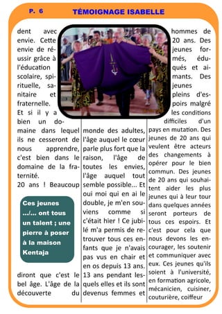 P. 6 
dent avec 
envie. Ce6e 
envie de ré-ussir 
grâce à 
l'éducaon 
scolaire, spi-rituelle, 
sa-nitaire 
et 
fraternelle. 
Et si il y a 
bien un do-maine 
dans lequel 
ils ne cesseront de 
nous apprendre, 
c'est bien dans le 
domaine de la fra-ternité. 
20 ans ! Beaucoup 
diront que c'est le 
bel âge. L'âge de la 
découverte du 
monde des adultes, 
l'âge auquel le coeur 
parle plus fort que la 
raison, l'âge de 
toutes les envies, 
l'âge auquel tout 
semble possible... Et 
oui moi qui en ai le 
double, je m'en sou-viens 
comme si 
c'était hier ! Ce jubi-lé 
m'a permis de re-trouver 
tous ces en-fants 
que je n'avais 
pas vus en chair et 
en os depuis 13 ans. 
13 ans pendant les-quels 
elles et ils sont 
devenus femmes et 
hommes de 
20 ans. Des 
jeunes for-més, 
édu-qués 
et ai-mants. 
Des 
jeunes 
pleins d'es-poirs 
malgré 
les condions 
difficiles d'un 
pays en mutaon. Des 
jeunes de 20 ans qui 
veulent être acteurs 
des changements à 
opérer pour le bien 
commun. Des jeunes 
de 20 ans qui souhai-tent 
aider les plus 
jeunes qui à leur tour 
dans quelques années 
seront porteurs de 
tous ces espoirs. Et 
c'est pour cela que 
nous devons les en-courager, 
les soutenir 
et communiquer avec 
eux. Ces jeunes qu'ils 
soient à l'université, 
en formaon agricole, 
mécanicien, cuisiner, 
couturière, coiffeur 
Ces jeunes 
…/... ont tous 
un talent ; une 
pierre à poser 
à la maison 
Kentaja 
TÉMOIGNAGE ISABELLE 
 