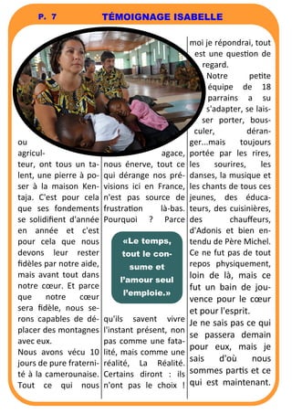 P. 7 
ou 
agricul-teur, 
ont tous un ta-lent, 
une pierre à po-ser 
à la maison Ken-taja. 
C'est pour cela 
que ses fondements 
se solidifient d'année 
en année et c'est 
pour cela que nous 
devons leur rester 
fidèles par notre aide, 
mais avant tout dans 
notre coeur. Et parce 
que notre coeur 
sera fidèle, nous se-rons 
capables de dé-placer 
des montagnes 
avec eux. 
Nous avons vécu 10 
jours de pure fraterni-té 
à la camerounaise. 
Tout ce qui nous 
TÉMOIGNAGE ISABELLE 
agace, 
nous énerve, tout ce 
qui dérange nos pré-visions 
ici en France, 
n'est pas source de 
frustraon là-bas. 
Pourquoi ? Parce 
qu'ils savent vivre 
l'instant présent, non 
pas comme une fata-lité, 
mais comme une 
réalité, La Réalité. 
Certains diront : ils 
n'ont pas le choix ! 
moi je répondrai, tout 
est une queson de 
regard. 
Notre pete 
équipe de 18 
parrains a su 
s'adapter, se lais-ser 
porter, bous-culer, 
déran-ger... 
mais toujours 
portée par les rires, 
les sourires, les 
danses, la musique et 
les chants de tous ces 
jeunes, des éduca-teurs, 
des cuisinières, 
des chauffeurs, 
d'Adonis et bien en-tendu 
de Père Michel. 
Ce ne fut pas de tout 
repos physiquement, 
loin de là, mais ce 
fut un bain de jou-vence 
pour le coeur 
et pour l'esprit. 
Je ne sais pas ce qui 
se passera demain 
pour eux, mais je 
sais d'où nous 
sommes pars et ce 
qui est maintenant. 
«Le temps, 
tout le con-sume 
et 
l’amour seul 
l’emploie.» 
 