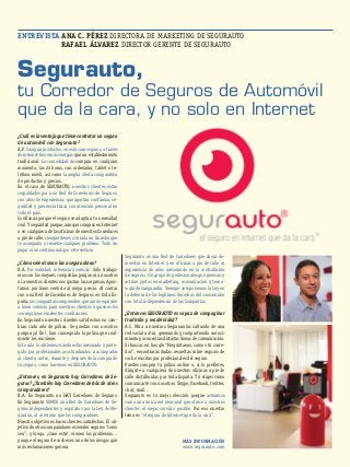 ENTREVISTA ANA C. PÉREZ DIRECTORA DE MARKETING DE SEGURAUTO 
RAFAEL ÁLVAREZ DIRECTOR GERENTE DE SEGURAUTO 
Segurauto, 
tu Corredor de Seguros de Automóvil 
que da la cara, y no solo en Internet 
Segurauto es una Red de Corredores que ahora de-muestra 
en Internet y en oficinas a pie de calle su 
experiencia de años asesorando en la contratación 
de seguros. Un grupo de profesionales que piensan y 
actúan juntos en marketing, comunicación y tecno-logía 
de vanguardia. Siempre anteponemos la Ley en 
la defensa de los legítimos derechos del consumidor 
con total independencia de las Compañías. 
¿Entonces SEGURAUTO es capaz de compaginar 
tradición y modernidad? 
A.C. Mira a nuestros Segurnautas saltando de una 
red social a otra, generando y compartiendo conoci-miento 
por nuestras distintas líneas de comunicación. 
Si buscas en Google “Pregúntanos, somos tu corre-dor”, 
encontrarás dudas resueltas sobre seguros de 
coche escritas por profesionales del seguro. 
Puedes comprar tu póliza online o, si lo prefieres, 
dirigirte a cualquiera de nuestras oficinas a pie de 
calle distribuidas por toda España. Tú eliges cómo 
comunicarte con nosotros: Skype, Facebook, twitter, 
chat, mail… 
Segurauto es tu mejor elección porque actuamos 
como una única red neuronal que ofrece a nuestros 
clientes el mejor servicio posible. Por eso nuestro 
lema es “el seguro de Internet que da la cara”. 
¿Cuál es la ventaja que tiene contratar un seguro 
de automóvil con Segurauto? 
A.P. Comprar productos, en este caso seguros, a través 
de internet tiene más ventajas que un establecimiento 
tradicional. La comodidad de comprar en cualquier 
momento, las 24 horas, con ordenador, tablet o te-léfono 
móvil, así como la amplia oferta comparativa 
de productos y precios. 
En el caso de SEGURAUTO, nuestros clientes están 
respaldados por una Red de Corredores de Seguros, 
con años de experiencia, que aportan confianza, se-guridad 
y presencia física con atención personal en 
todo el país. 
Confianza porque el seguro se adapta a tu necesidad 
real. Y seguridad porque, aunque compras en Internet 
o en cualquiera de las oficinas de nuestros Corredores 
a pie de calle, siempre tienes a tu lado un Corredor que 
te acompaña y resuelve cualquier problema. Todo sin 
pagar ni un céntimo más por este servicio. 
¿Cómo seleccionan las aseguradoras? 
R.A. Por seriedad, solvencia y servicio. Sólo trabaja-mos 
con las mejores compañías porque ni a nosotros 
ni a nuestros clientes nos gustan las sorpresas. Apos-tamos 
por buen servicio al mejor precio. Al contar 
con una Red de Corredores de Seguros en toda Es-paña, 
las compañías comprenden que unión equivale 
a buen servicio para nuestros clientes a quienes les 
conseguimos excelentes condiciones. 
En Segurauto nuestros clientes satisfechos no cam-bian 
cada año de póliza. Se quedan con nosotros 
porque,¡al fin!, han conseguido la póliza que real-mente 
les conviene. 
Esto solo lo obtienes cuando estás asesorado y prote-gido 
por profesionales acostumbrados a acompañar 
al cliente, antes, durante y después de la compra de 
tu seguro, como hacemos en SEGURAUTO. 
¿Entonces, en Segurauto hay Corredores de Se-guros? 
¿También hay Corredores detrás de otros 
comparadores? 
R.A. En Segurauto no HAY Corredores de Seguros. 
En Segurauto SOMOS una Red de Corredores de Se-guros 
independientes y regulados por la Ley de Me-diación, 
al contrario que los comparadores. 
Nuestro objetivo es hacer clientes satisfechos. El ob-jetivo 
de otros comparadores es vender seguros “como 
sea”; y luego, ¡claro está!, vienen los problemas… 
porque el seguro de coches es uno de los riesgos que 
más reclamaciones genera. 
MÁS INFORMACIÓN 
www.segurauto.com 
