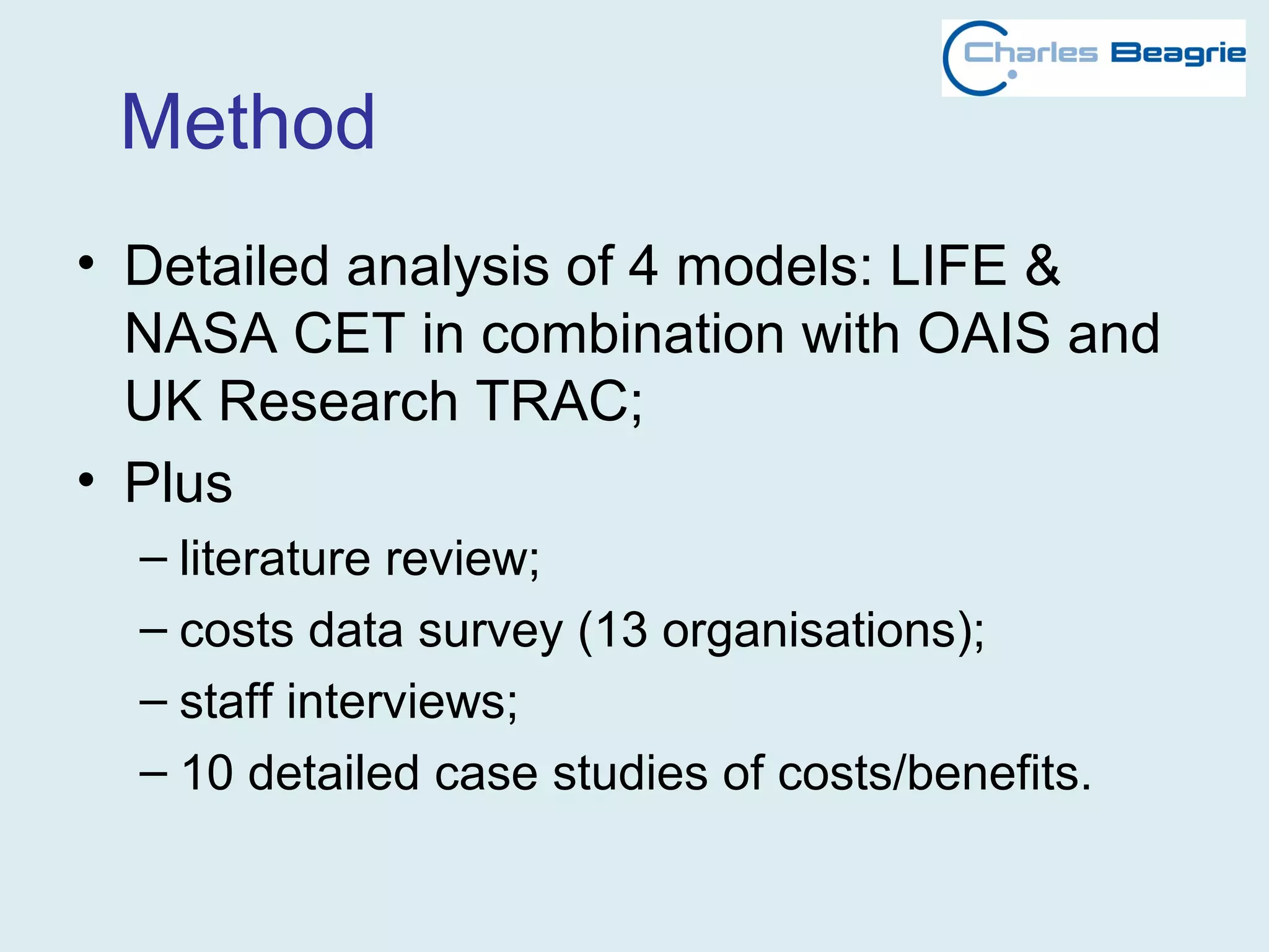 Method
• Detailed analysis of 4 models: LIFE &
NASA CET in combination with OAIS and
UK Research TRAC;
• Plus
– literature review;
– costs data survey (13 organisations);
– staff interviews;
– 10 detailed case studies of costs/benefits.