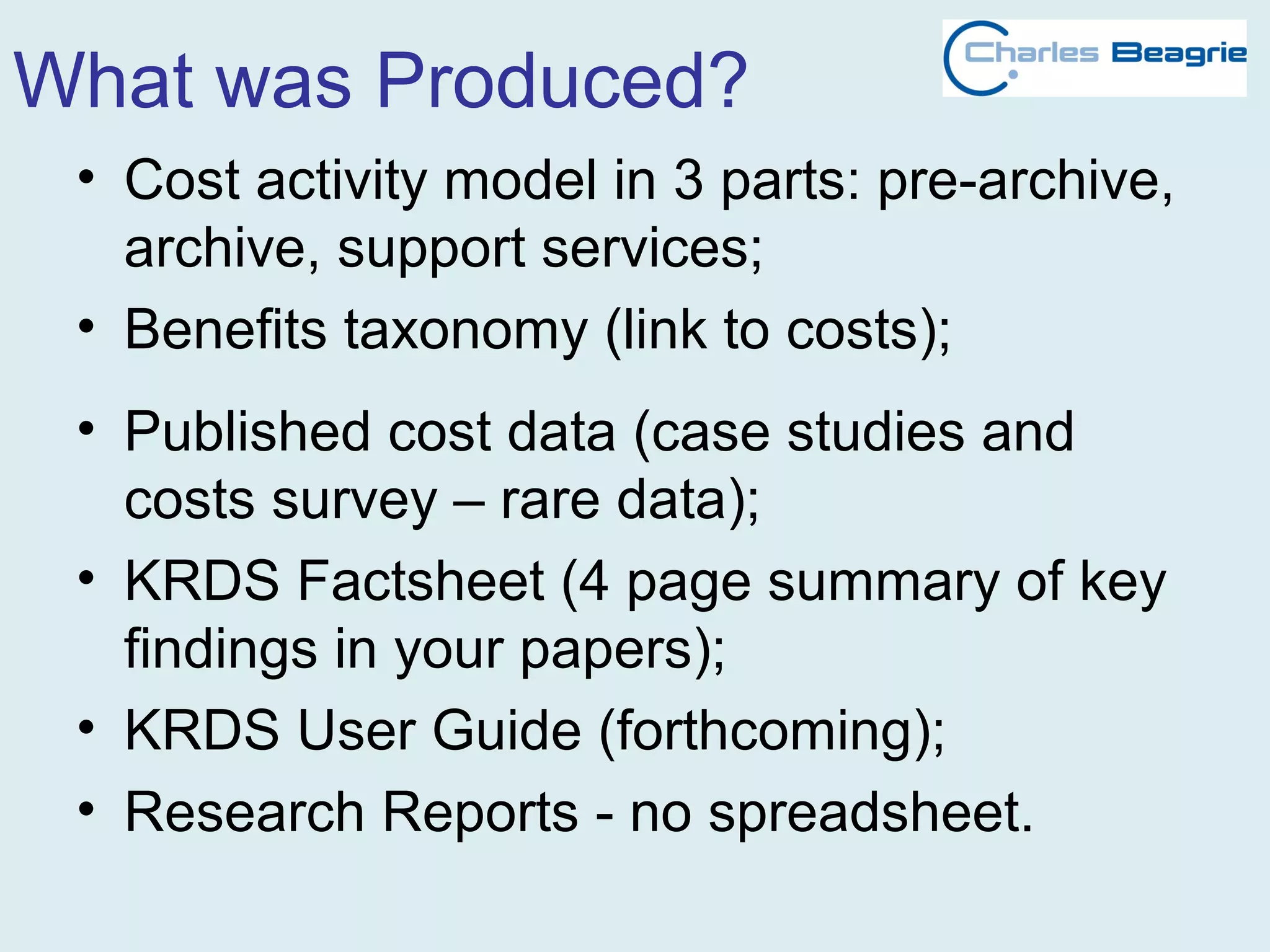 What was Produced?
• Cost activity model in 3 parts: pre-archive,
archive, support services;
• Benefits taxonomy (link to costs);
• Published cost data (case studies and
costs survey – rare data);
• KRDS Factsheet (4 page summary of key
findings in your papers);
• KRDS User Guide (forthcoming);
• Research Reports - no spreadsheet.