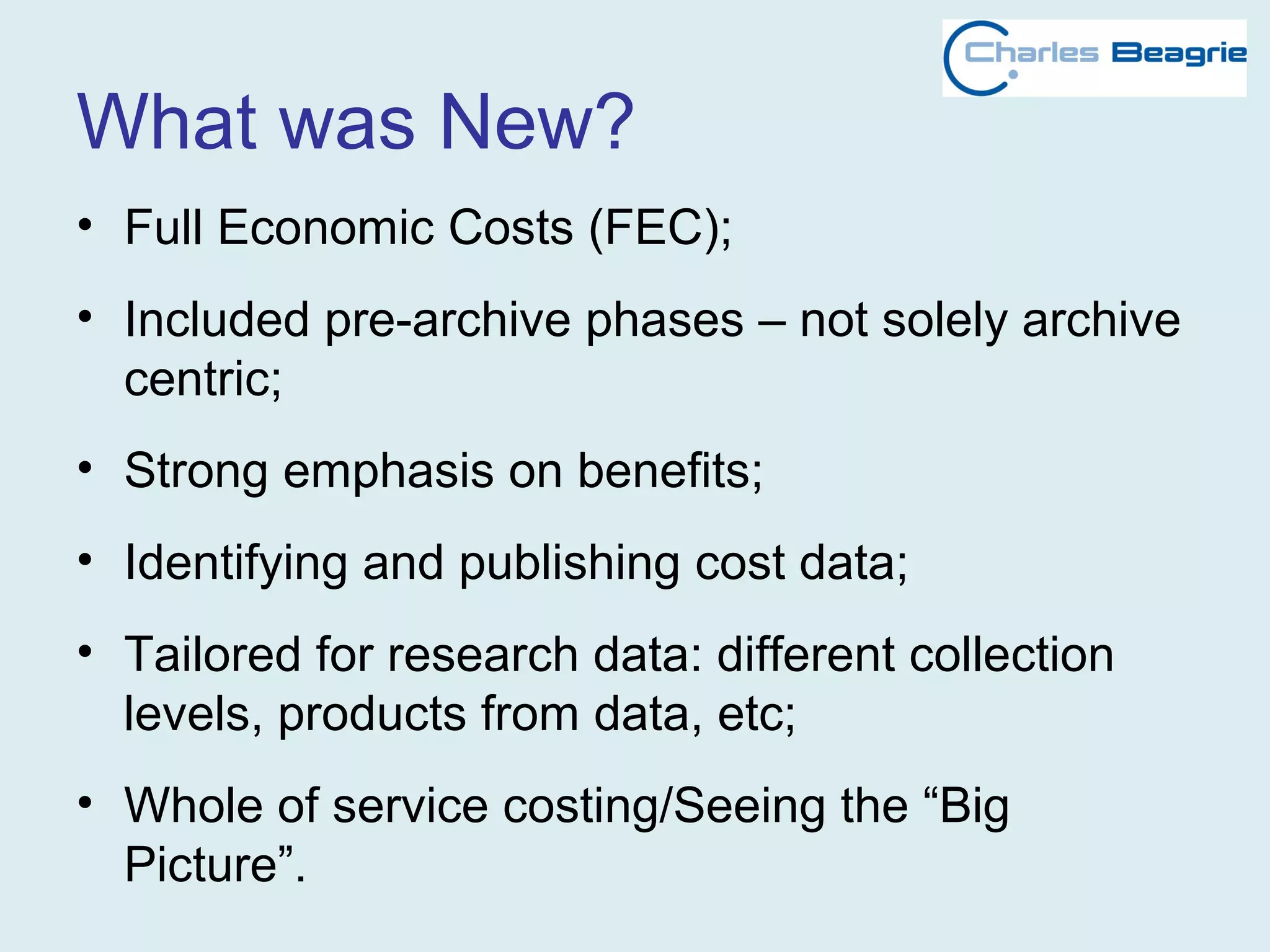 What was New?
• Full Economic Costs (FEC);
• Included pre-archive phases – not solely archive
centric;
• Strong emphasis on benefits;
• Identifying and publishing cost data;
• Tailored for research data: different collection
levels, products from data, etc;
• Whole of service costing/Seeing the “Big
Picture”.