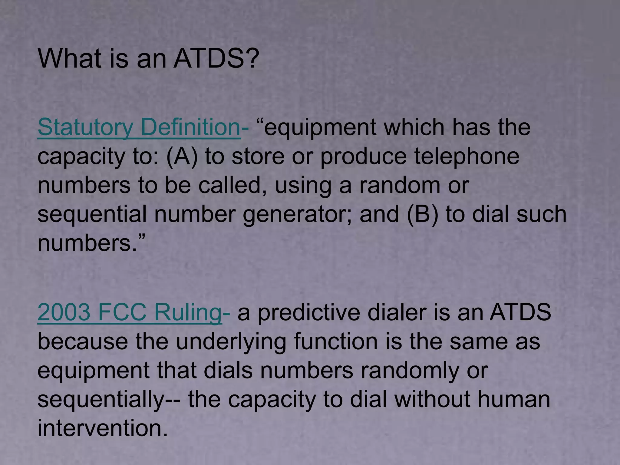 What is an ATDS?
Statutory Definition- “equipment which has the
capacity to: (A) to store or produce telephone
numbers to be called, using a random or
sequential number generator; and (B) to dial such
numbers.”
2003 FCC Ruling- a predictive dialer is an ATDS
because the underlying function is the same as
equipment that dials numbers randomly or
sequentially-- the capacity to dial without human
intervention.
 