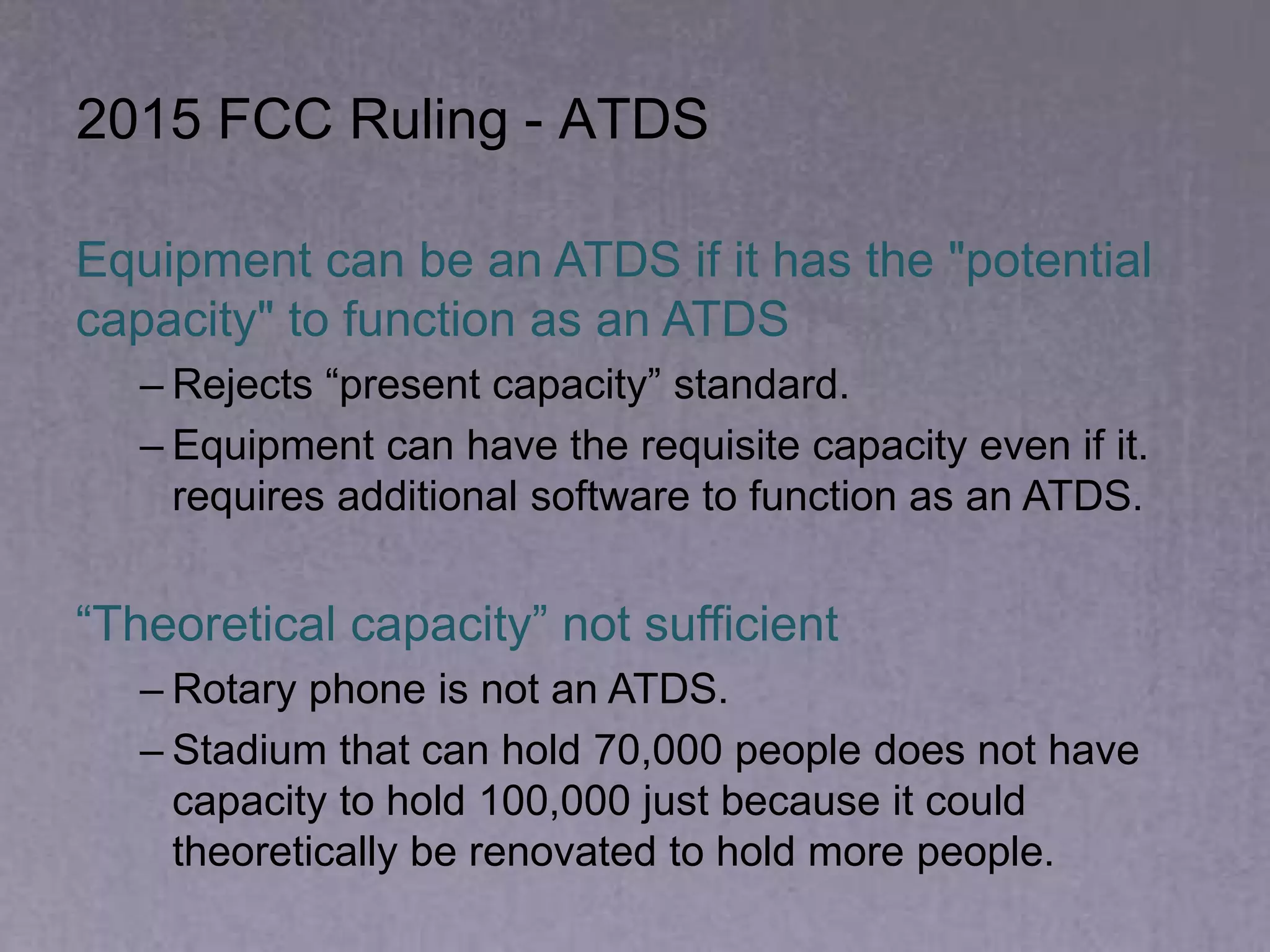 2015 FCC Ruling - ATDS
Equipment can be an ATDS if it has the "potential
capacity" to function as an ATDS
– Rejects “present capacity” standard.
– Equipment can have the requisite capacity even if it.
requires additional software to function as an ATDS.
“Theoretical capacity” not sufficient
– Rotary phone is not an ATDS.
– Stadium that can hold 70,000 people does not have
capacity to hold 100,000 just because it could
theoretically be renovated to hold more people.
 