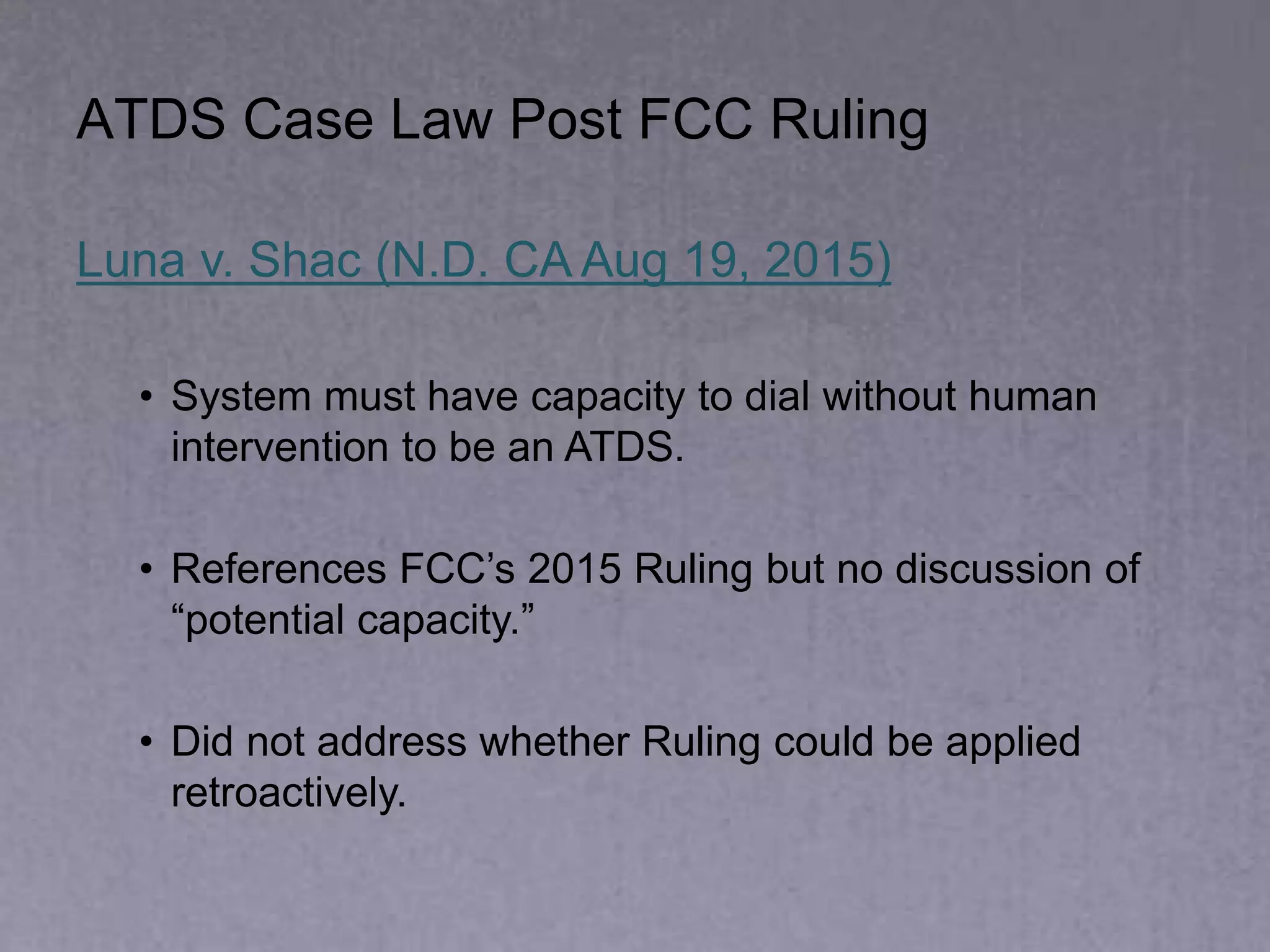 ATDS Case Law Post FCC Ruling
Luna v. Shac (N.D. CA Aug 19, 2015)
• System must have capacity to dial without human
intervention to be an ATDS.
• References FCC’s 2015 Ruling but no discussion of
“potential capacity.”
• Did not address whether Ruling could be applied
retroactively.
 