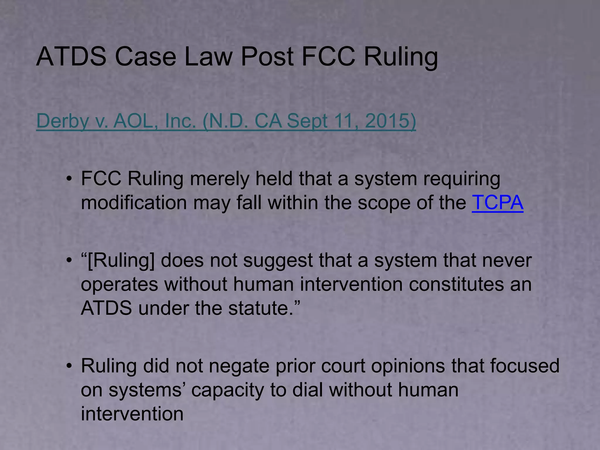 ATDS Case Law Post FCC Ruling
Derby v. AOL, Inc. (N.D. CA Sept 11, 2015)
• FCC Ruling merely held that a system requiring
modification may fall within the scope of the TCPA
• “[Ruling] does not suggest that a system that never
operates without human intervention constitutes an
ATDS under the statute.”
• Ruling did not negate prior court opinions that focused
on systems’ capacity to dial without human
intervention
 