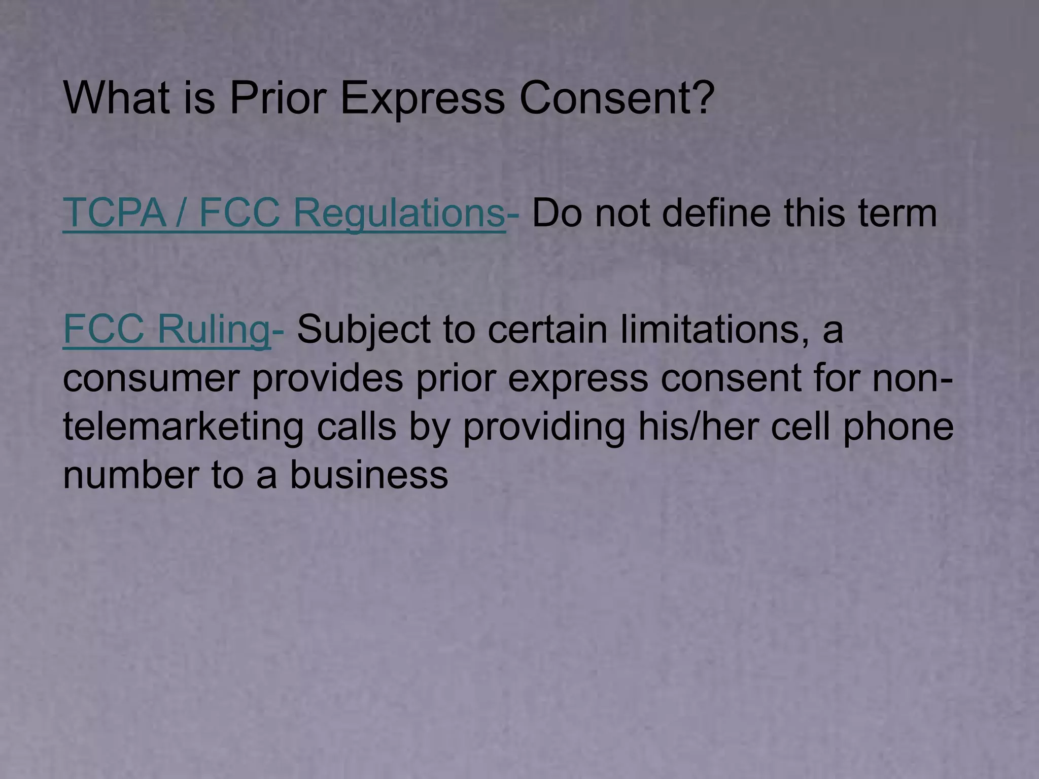 What is Prior Express Consent?
TCPA / FCC Regulations- Do not define this term
FCC Ruling- Subject to certain limitations, a
consumer provides prior express consent for non-
telemarketing calls by providing his/her cell phone
number to a business
 