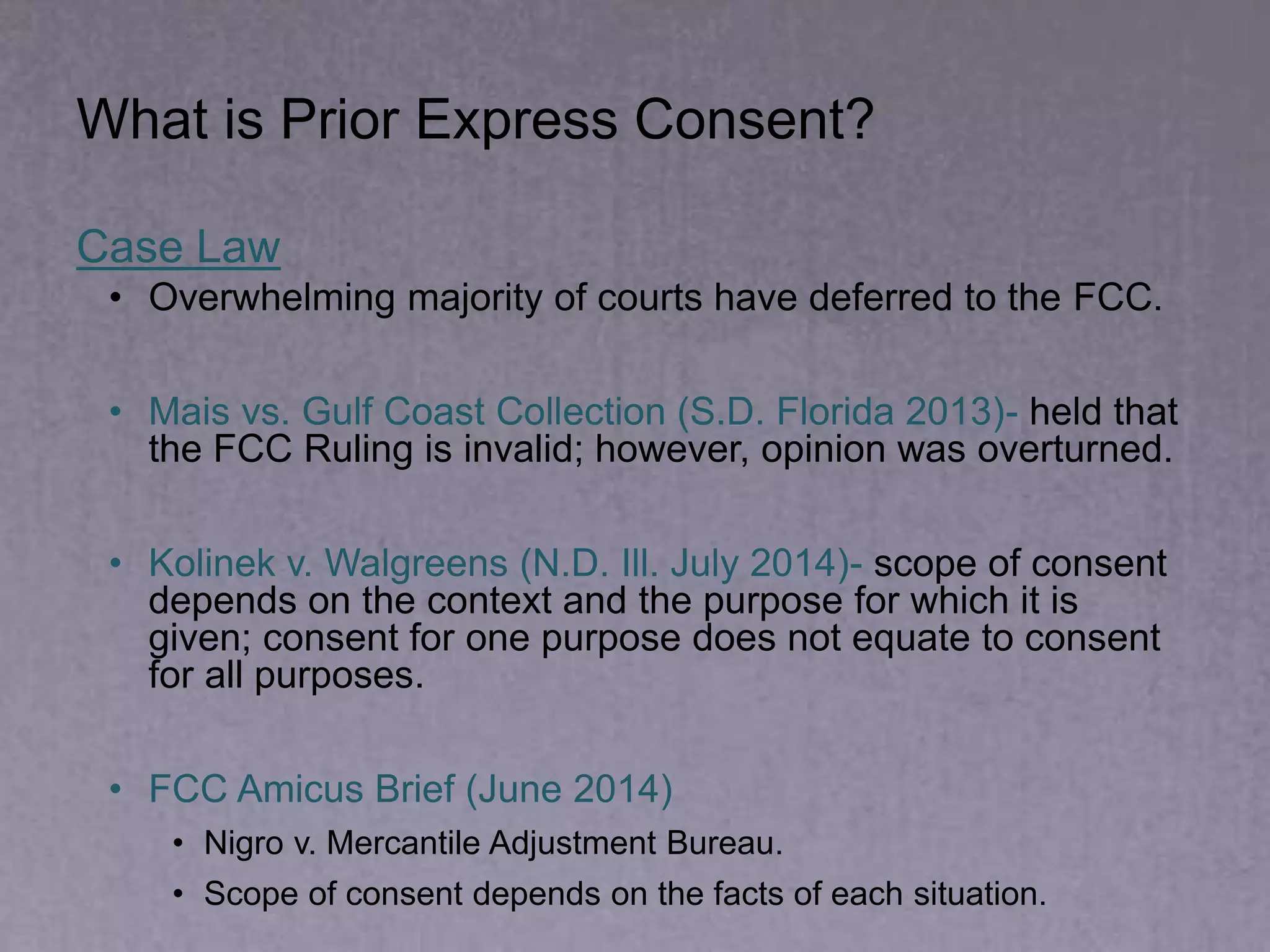 What is Prior Express Consent?
Case Law
• Overwhelming majority of courts have deferred to the FCC.
• Mais vs. Gulf Coast Collection (S.D. Florida 2013)- held that
the FCC Ruling is invalid; however, opinion was overturned.
• Kolinek v. Walgreens (N.D. Ill. July 2014)- scope of consent
depends on the context and the purpose for which it is
given; consent for one purpose does not equate to consent
for all purposes.
• FCC Amicus Brief (June 2014)
• Nigro v. Mercantile Adjustment Bureau.
• Scope of consent depends on the facts of each situation.
 