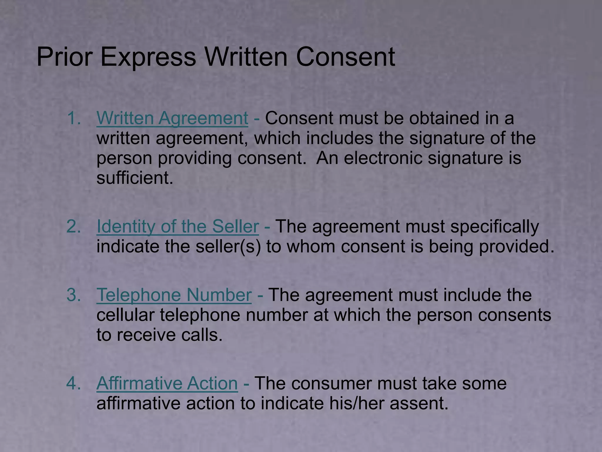 Prior Express Written Consent
1. Written Agreement - Consent must be obtained in a
written agreement, which includes the signature of the
person providing consent. An electronic signature is
sufficient.
2. Identity of the Seller - The agreement must specifically
indicate the seller(s) to whom consent is being provided.
3. Telephone Number - The agreement must include the
cellular telephone number at which the person consents
to receive calls.
4. Affirmative Action - The consumer must take some
affirmative action to indicate his/her assent.
 