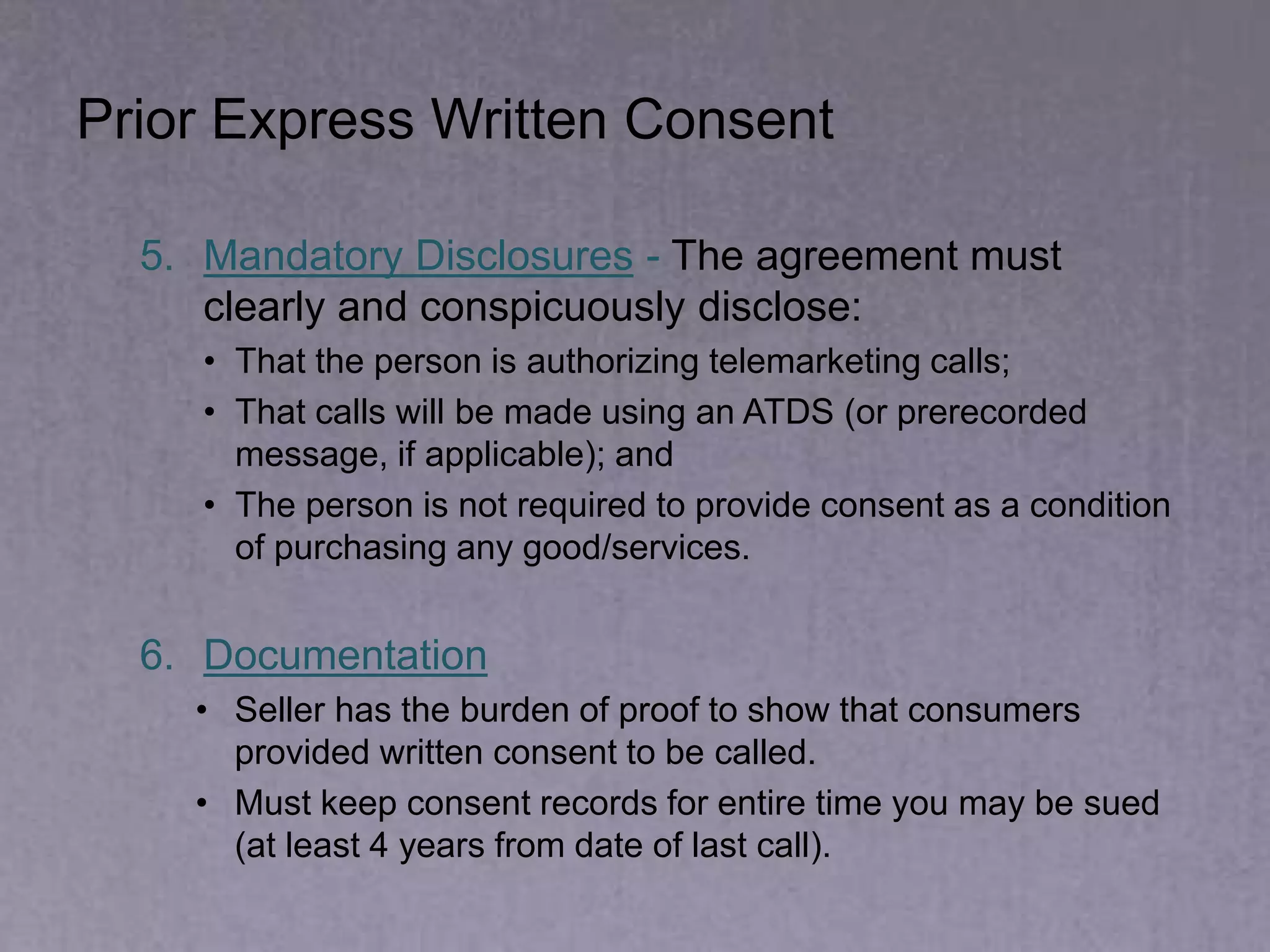 Prior Express Written Consent
5. Mandatory Disclosures - The agreement must
clearly and conspicuously disclose:
• That the person is authorizing telemarketing calls;
• That calls will be made using an ATDS (or prerecorded
message, if applicable); and
• The person is not required to provide consent as a condition
of purchasing any good/services.
6. Documentation
• Seller has the burden of proof to show that consumers
provided written consent to be called.
• Must keep consent records for entire time you may be sued
(at least 4 years from date of last call).
 