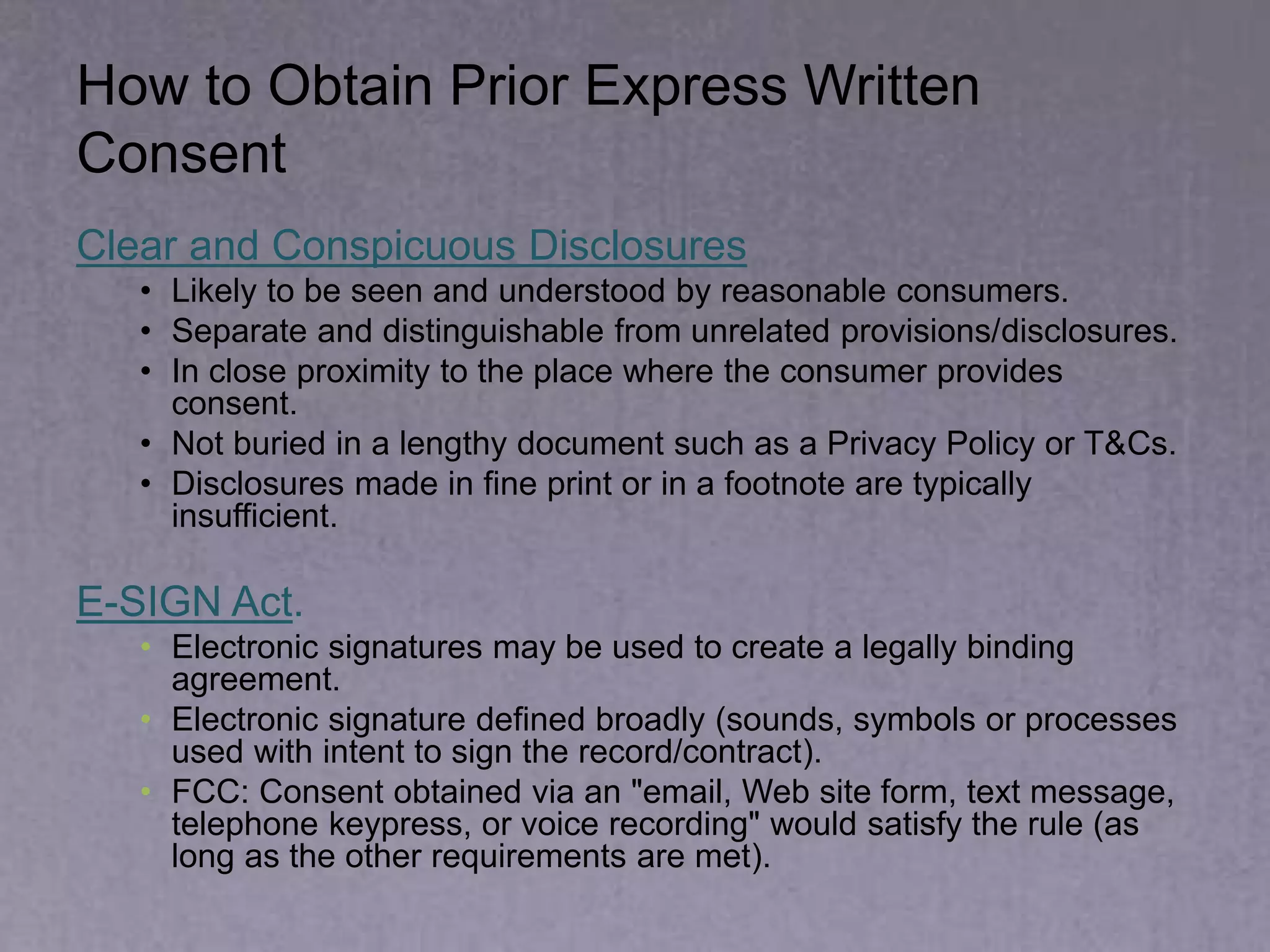 How to Obtain Prior Express Written
Consent
Clear and Conspicuous Disclosures
• Likely to be seen and understood by reasonable consumers.
• Separate and distinguishable from unrelated provisions/disclosures.
• In close proximity to the place where the consumer provides
consent.
• Not buried in a lengthy document such as a Privacy Policy or T&Cs.
• Disclosures made in fine print or in a footnote are typically
insufficient.
E-SIGN Act.
• Electronic signatures may be used to create a legally binding
agreement.
• Electronic signature defined broadly (sounds, symbols or processes
used with intent to sign the record/contract).
• FCC: Consent obtained via an "email, Web site form, text message,
telephone keypress, or voice recording" would satisfy the rule (as
long as the other requirements are met).
 