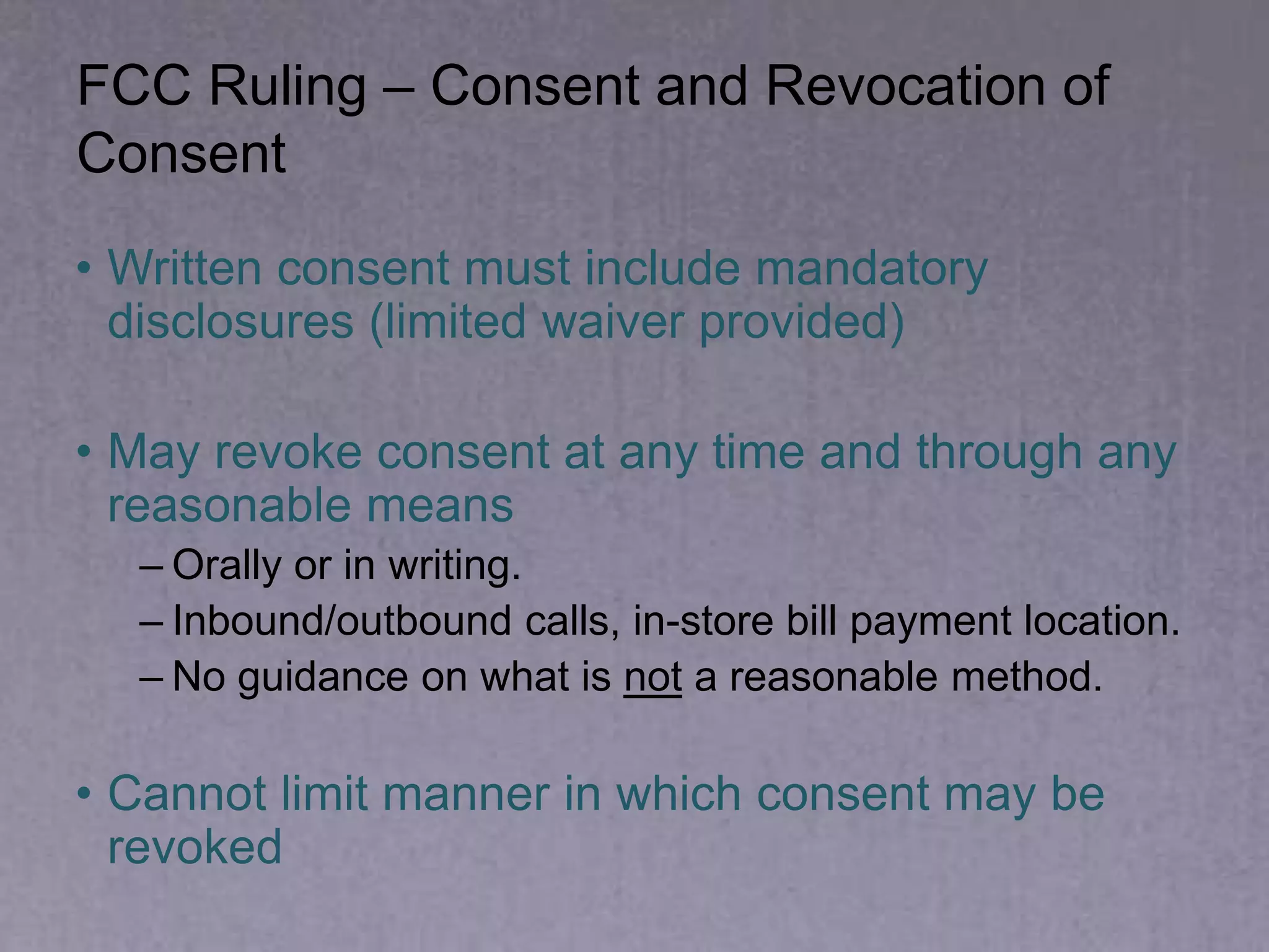 FCC Ruling – Consent and Revocation of
Consent
• Written consent must include mandatory
disclosures (limited waiver provided)
• May revoke consent at any time and through any
reasonable means
– Orally or in writing.
– Inbound/outbound calls, in-store bill payment location.
– No guidance on what is not a reasonable method.
• Cannot limit manner in which consent may be
revoked
 