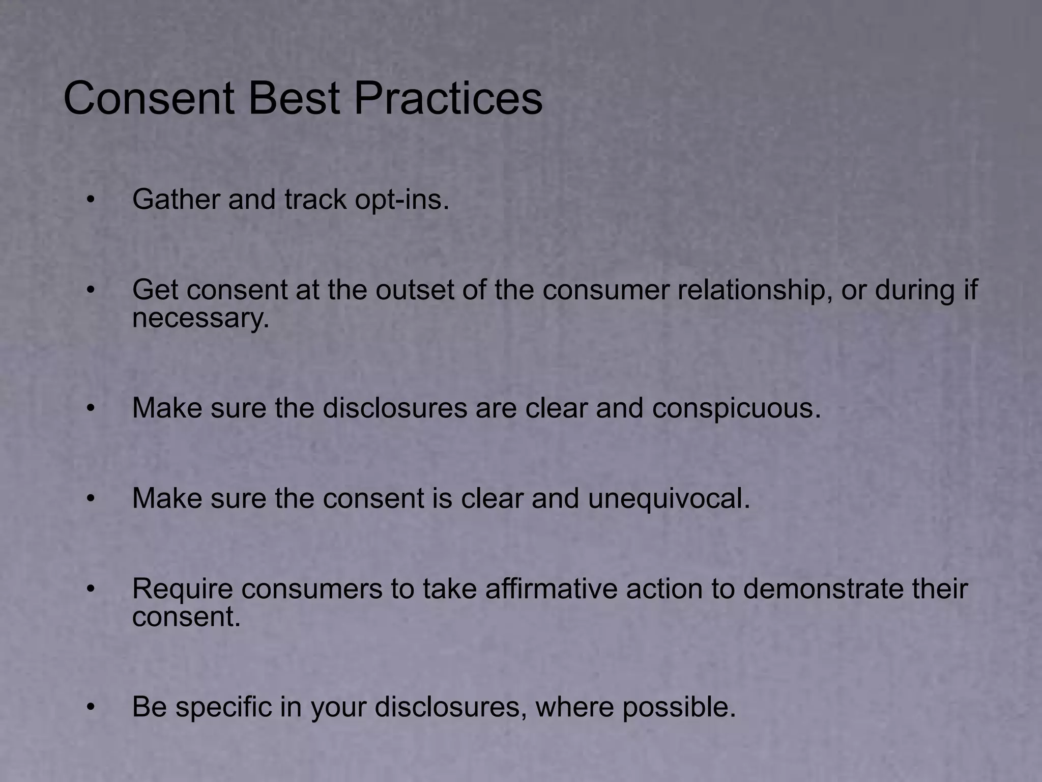 Consent Best Practices
• Gather and track opt-ins.
• Get consent at the outset of the consumer relationship, or during if
necessary.
• Make sure the disclosures are clear and conspicuous.
• Make sure the consent is clear and unequivocal.
• Require consumers to take affirmative action to demonstrate their
consent.
• Be specific in your disclosures, where possible.
 
