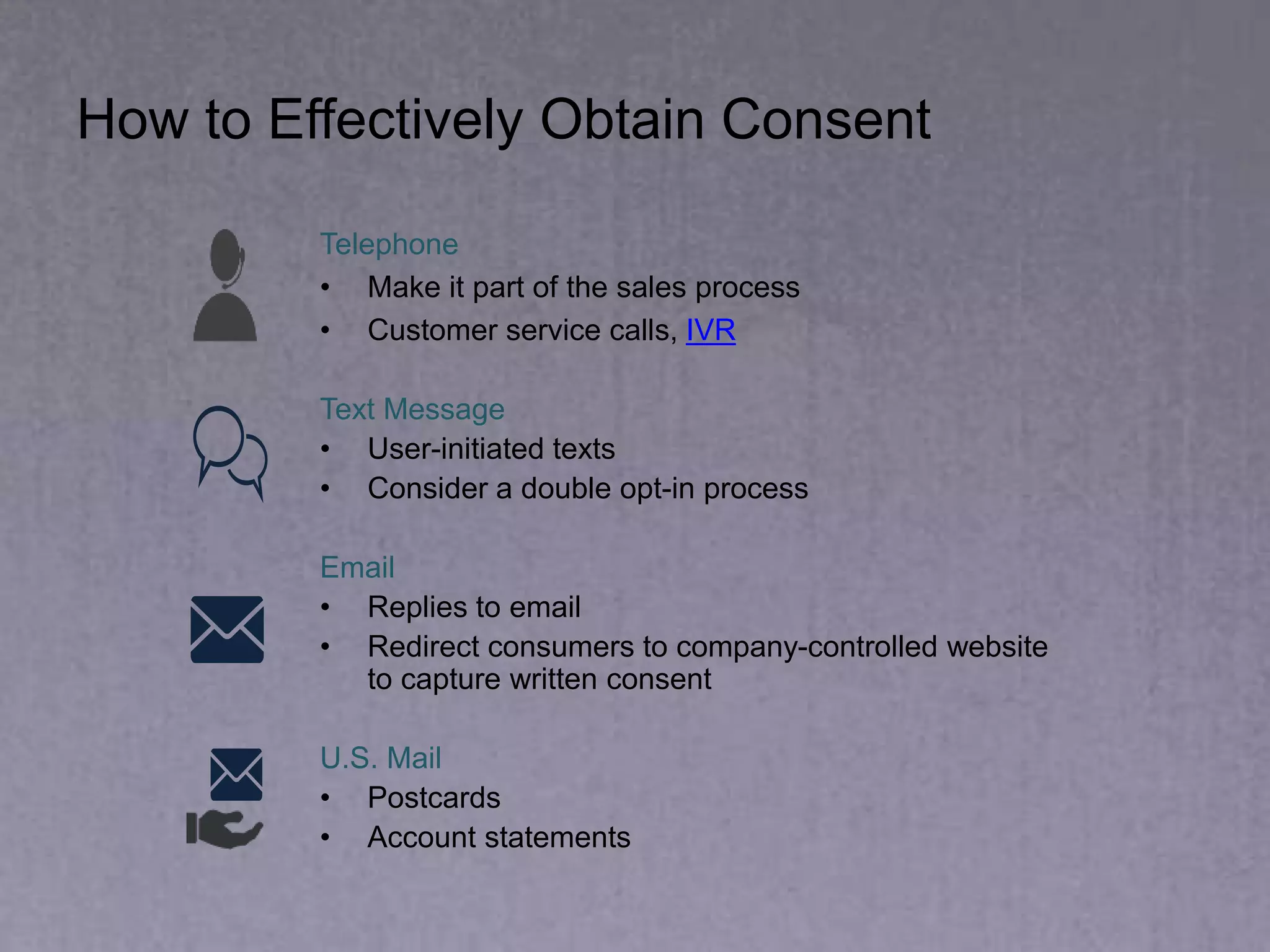 How to Effectively Obtain Consent
Telephone
• Make it part of the sales process
• Customer service calls, IVR
Text Message
• User-initiated texts
• Consider a double opt-in process
Email
• Replies to email
• Redirect consumers to company-controlled website
to capture written consent
U.S. Mail
• Postcards
• Account statements
 