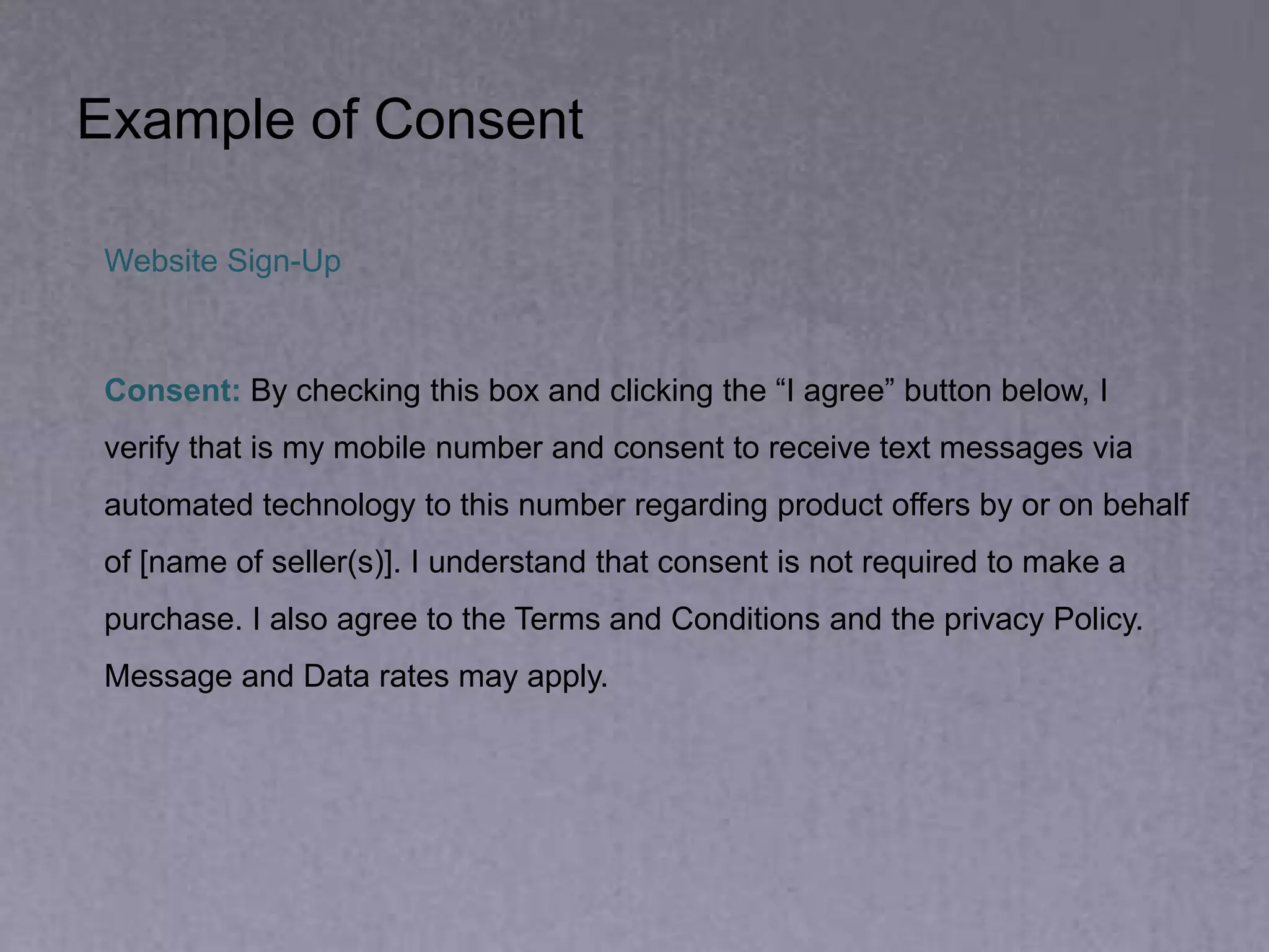 Example of Consent
Website Sign-Up
Consent: By checking this box and clicking the “I agree” button below, I
verify that is my mobile number and consent to receive text messages via
automated technology to this number regarding product offers by or on behalf
of [name of seller(s)]. I understand that consent is not required to make a
purchase. I also agree to the Terms and Conditions and the privacy Policy.
Message and Data rates may apply.
 