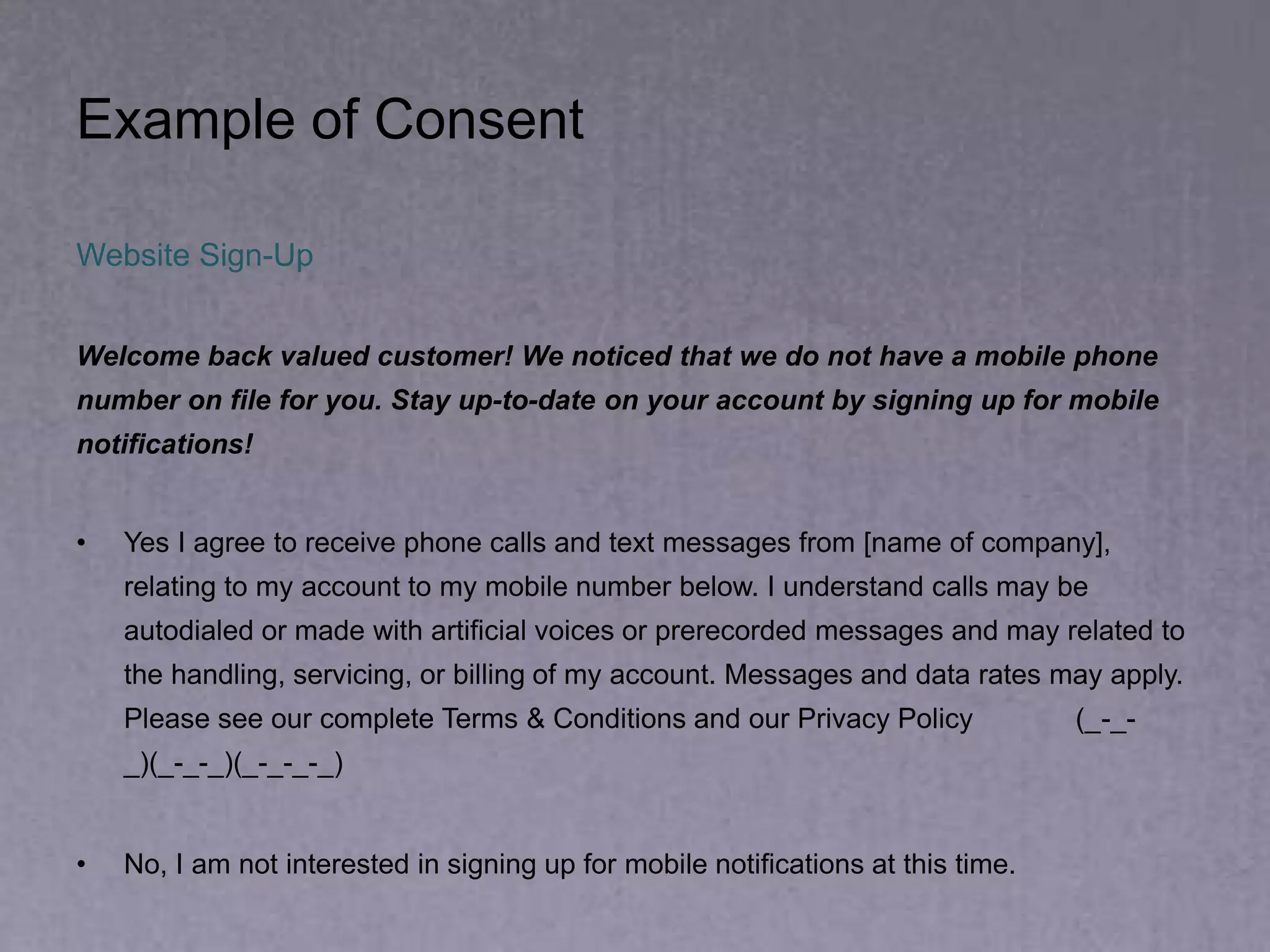 Example of Consent
Website Sign-Up
Welcome back valued customer! We noticed that we do not have a mobile phone
number on file for you. Stay up-to-date on your account by signing up for mobile
notifications!
• Yes I agree to receive phone calls and text messages from [name of company],
relating to my account to my mobile number below. I understand calls may be
autodialed or made with artificial voices or prerecorded messages and may related to
the handling, servicing, or billing of my account. Messages and data rates may apply.
Please see our complete Terms & Conditions and our Privacy Policy (_-_-
_)(_-_-_)(_-_-_-_)
• No, I am not interested in signing up for mobile notifications at this time.
 