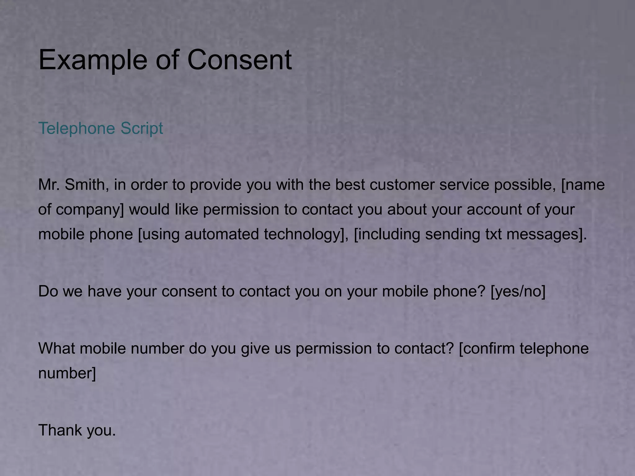 Example of Consent
Telephone Script
Mr. Smith, in order to provide you with the best customer service possible, [name
of company] would like permission to contact you about your account of your
mobile phone [using automated technology], [including sending txt messages].
Do we have your consent to contact you on your mobile phone? [yes/no]
What mobile number do you give us permission to contact? [confirm telephone
number]
Thank you.
 