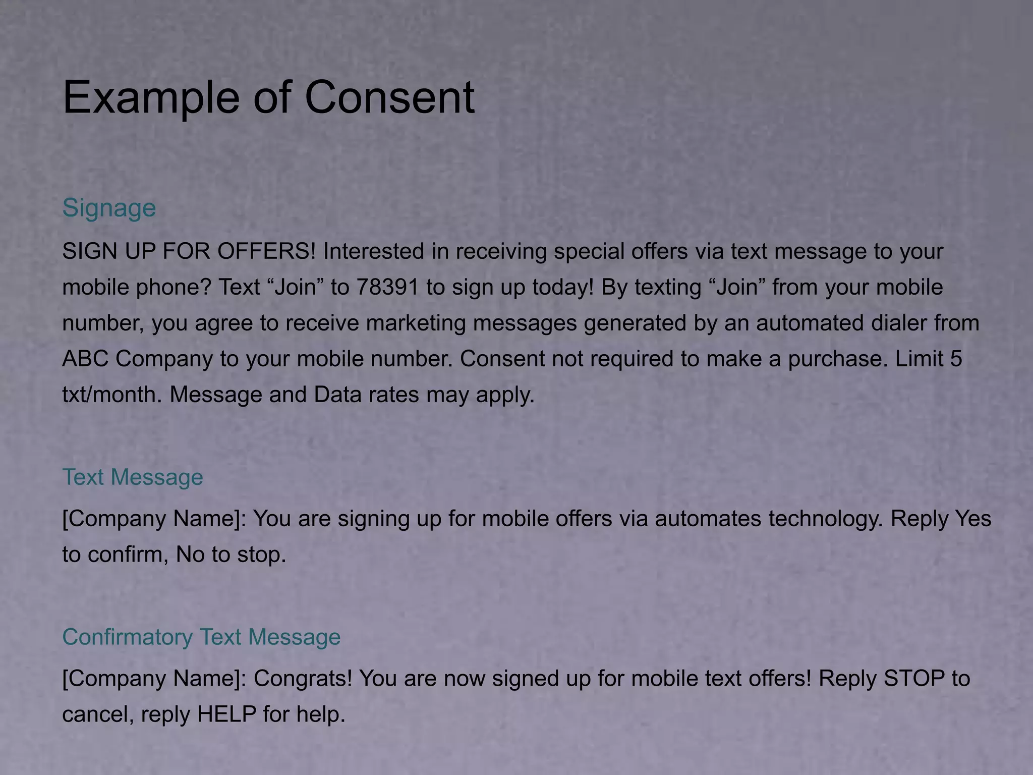 Example of Consent
Signage
SIGN UP FOR OFFERS! Interested in receiving special offers via text message to your
mobile phone? Text “Join” to 78391 to sign up today! By texting “Join” from your mobile
number, you agree to receive marketing messages generated by an automated dialer from
ABC Company to your mobile number. Consent not required to make a purchase. Limit 5
txt/month. Message and Data rates may apply.
Text Message
[Company Name]: You are signing up for mobile offers via automates technology. Reply Yes
to confirm, No to stop.
Confirmatory Text Message
[Company Name]: Congrats! You are now signed up for mobile text offers! Reply STOP to
cancel, reply HELP for help.
 