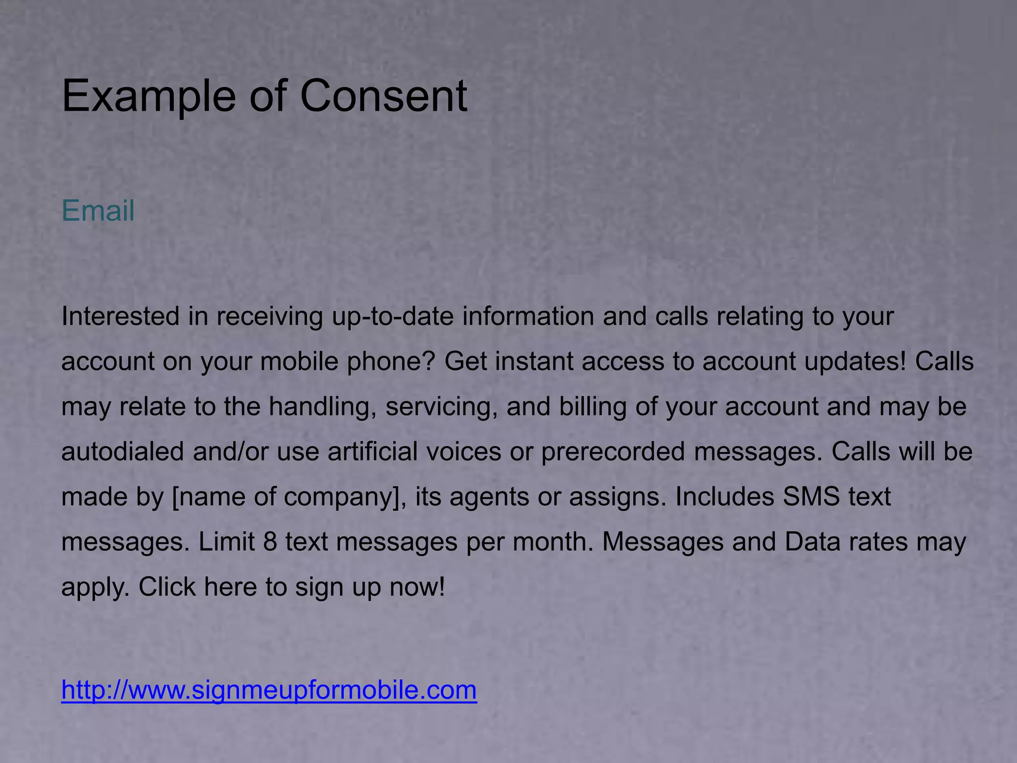 Email
Interested in receiving up-to-date information and calls relating to your
account on your mobile phone? Get instant access to account updates! Calls
may relate to the handling, servicing, and billing of your account and may be
autodialed and/or use artificial voices or prerecorded messages. Calls will be
made by [name of company], its agents or assigns. Includes SMS text
messages. Limit 8 text messages per month. Messages and Data rates may
apply. Click here to sign up now!
http://www.signmeupformobile.com
Example of Consent
 