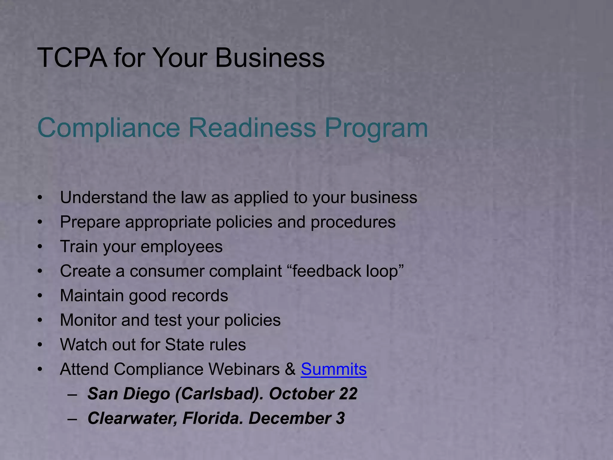 Compliance Readiness Program
• Understand the law as applied to your business
• Prepare appropriate policies and procedures
• Train your employees
• Create a consumer complaint “feedback loop”
• Maintain good records
• Monitor and test your policies
• Watch out for State rules
• Attend Compliance Webinars & Summits
– San Diego (Carlsbad). October 22
– Clearwater, Florida. December 3
TCPA for Your Business
 