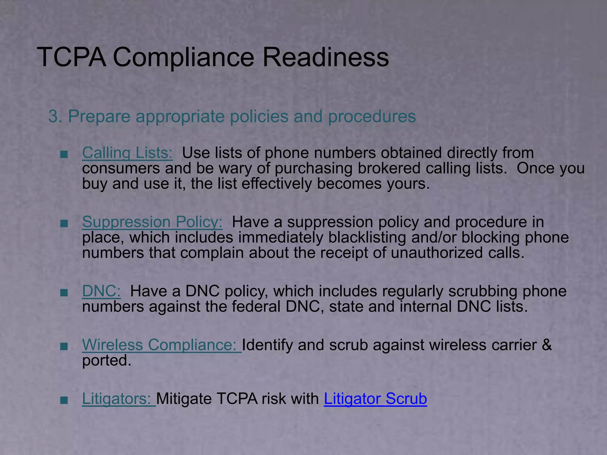 TCPA Compliance Readiness
3. Prepare appropriate policies and procedures
■ Calling Lists: Use lists of phone numbers obtained directly from
consumers and be wary of purchasing brokered calling lists. Once you
buy and use it, the list effectively becomes yours.
■ Suppression Policy: Have a suppression policy and procedure in
place, which includes immediately blacklisting and/or blocking phone
numbers that complain about the receipt of unauthorized calls.
■ DNC: Have a DNC policy, which includes regularly scrubbing phone
numbers against the federal DNC, state and internal DNC lists.
■ Wireless Compliance: Identify and scrub against wireless carrier &
ported.
■ Litigators: Mitigate TCPA risk with Litigator Scrub
 
