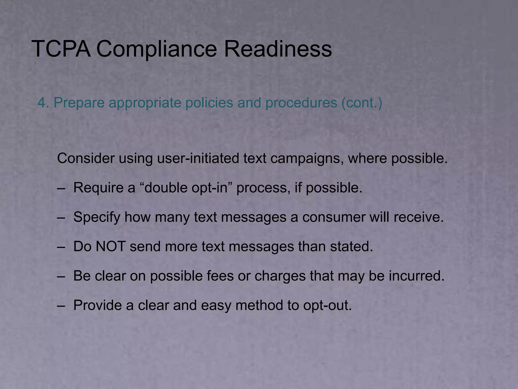 4. Prepare appropriate policies and procedures (cont.)
Consider using user-initiated text campaigns, where possible.
– Require a “double opt-in” process, if possible.
– Specify how many text messages a consumer will receive.
– Do NOT send more text messages than stated.
– Be clear on possible fees or charges that may be incurred.
– Provide a clear and easy method to opt-out.
TCPA Compliance Readiness
 