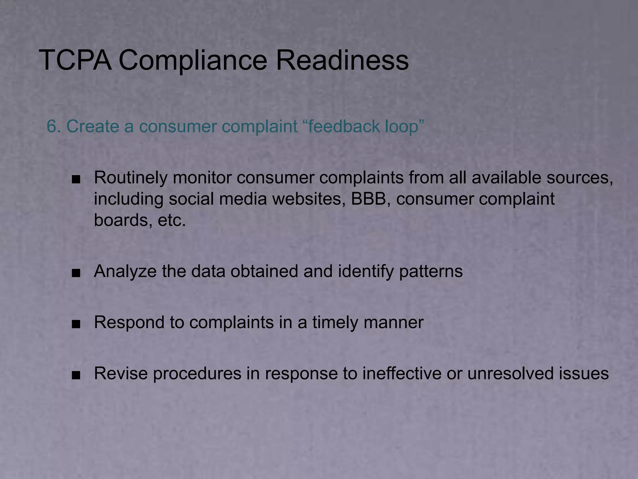 TCPA Compliance Readiness
6. Create a consumer complaint “feedback loop”
■ Routinely monitor consumer complaints from all available sources,
including social media websites, BBB, consumer complaint
boards, etc.
■ Analyze the data obtained and identify patterns
■ Respond to complaints in a timely manner
■ Revise procedures in response to ineffective or unresolved issues
 