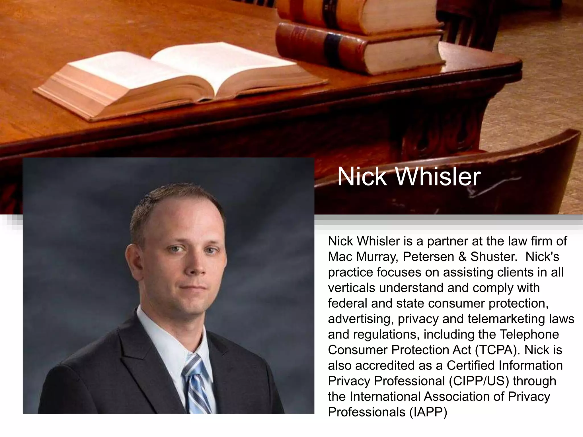 Nick Whisler
Nick Whisler is a partner at the law firm of
Mac Murray, Petersen & Shuster. Nick's
practice focuses on assisting clients in all
verticals understand and comply with
federal and state consumer protection,
advertising, privacy and telemarketing laws
and regulations, including the Telephone
Consumer Protection Act (TCPA). Nick is
also accredited as a Certified Information
Privacy Professional (CIPP/US) through
the International Association of Privacy
Professionals (IAPP)
 