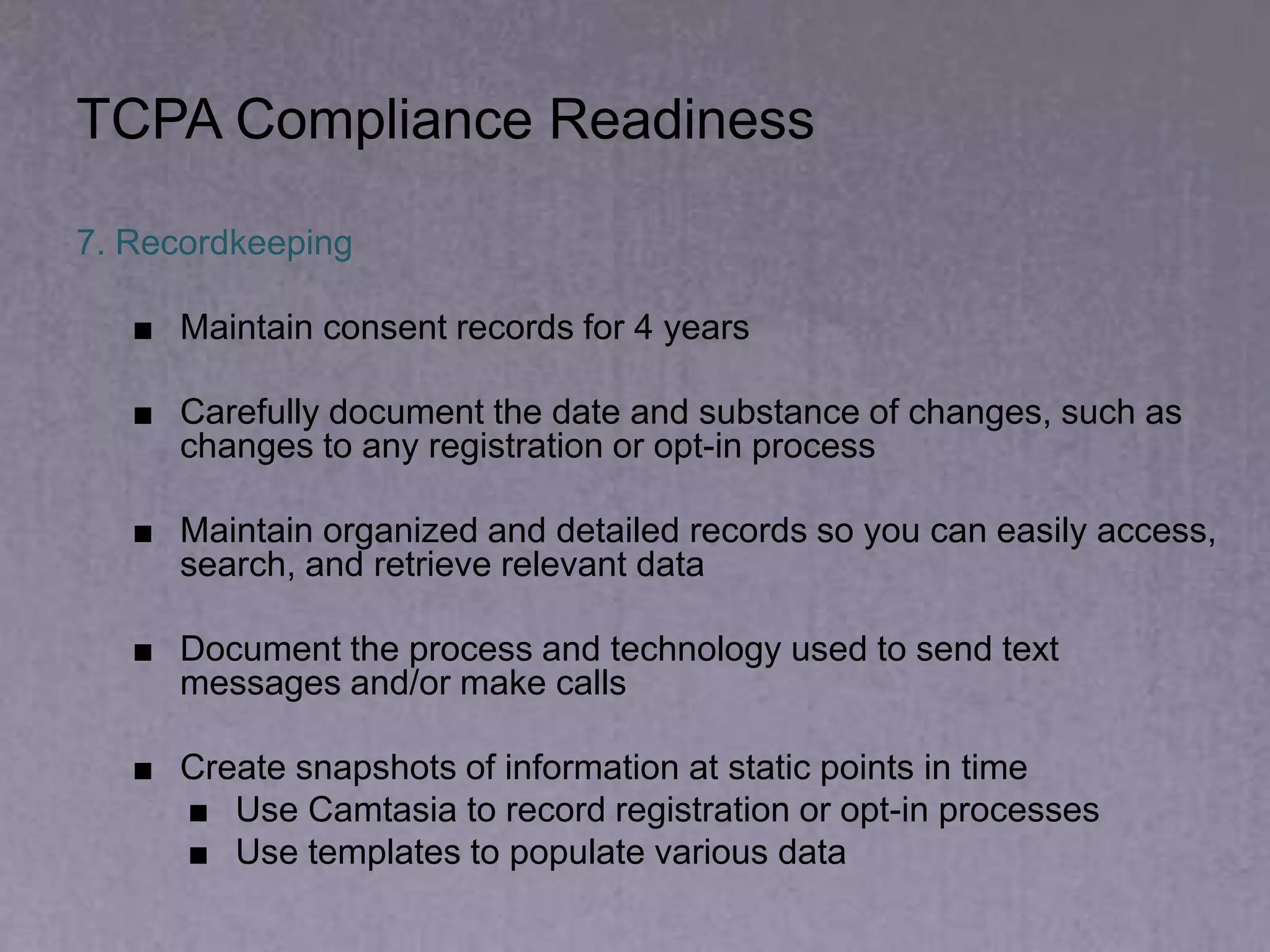 TCPA Compliance Readiness
7. Recordkeeping
■ Maintain consent records for 4 years
■ Carefully document the date and substance of changes, such as
changes to any registration or opt-in process
■ Maintain organized and detailed records so you can easily access,
search, and retrieve relevant data
■ Document the process and technology used to send text
messages and/or make calls
■ Create snapshots of information at static points in time
■ Use Camtasia to record registration or opt-in processes
■ Use templates to populate various data
 