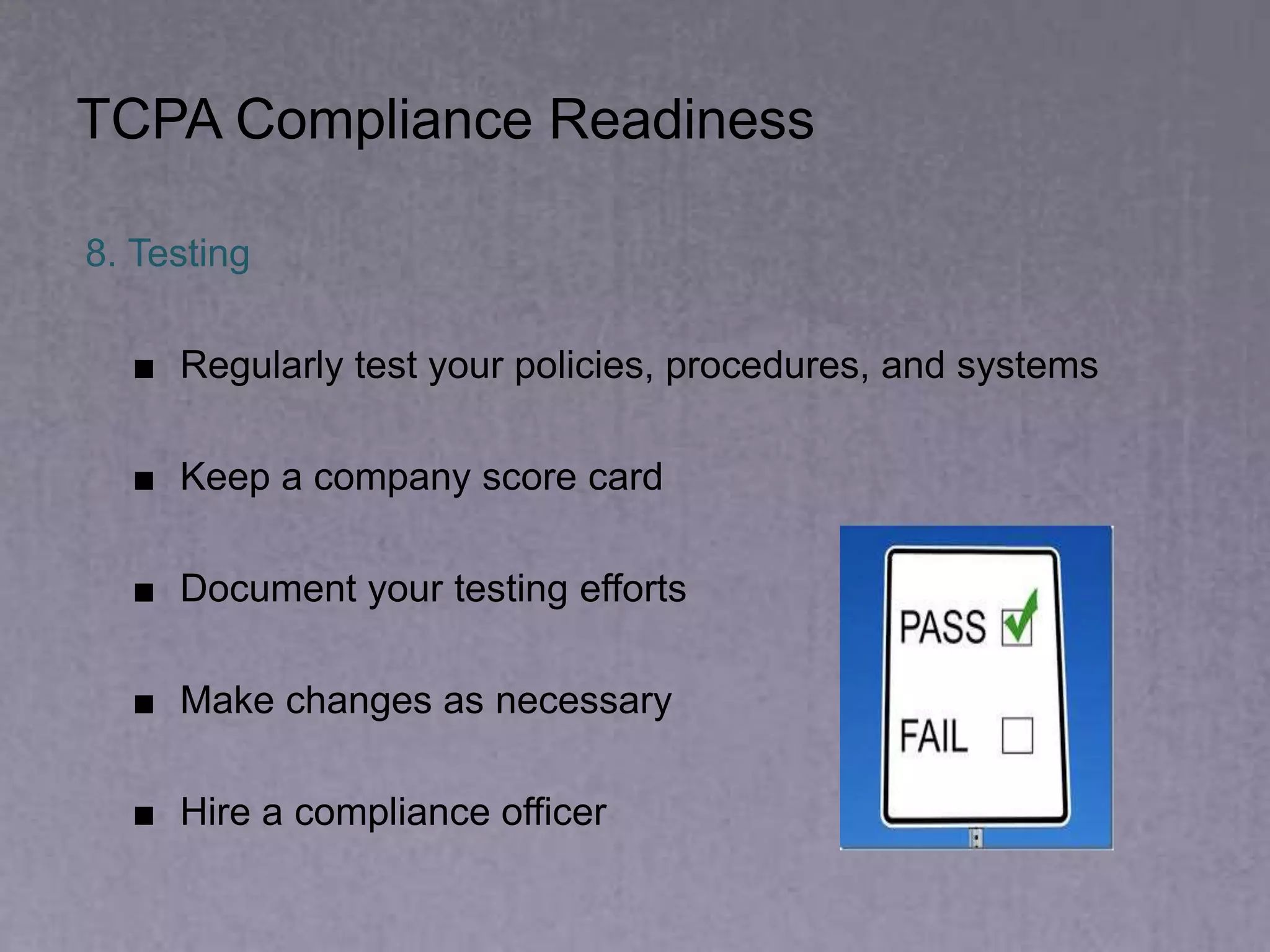 TCPA Compliance Readiness
8. Testing
■ Regularly test your policies, procedures, and systems
■ Keep a company score card
■ Document your testing efforts
■ Make changes as necessary
■ Hire a compliance officer
 