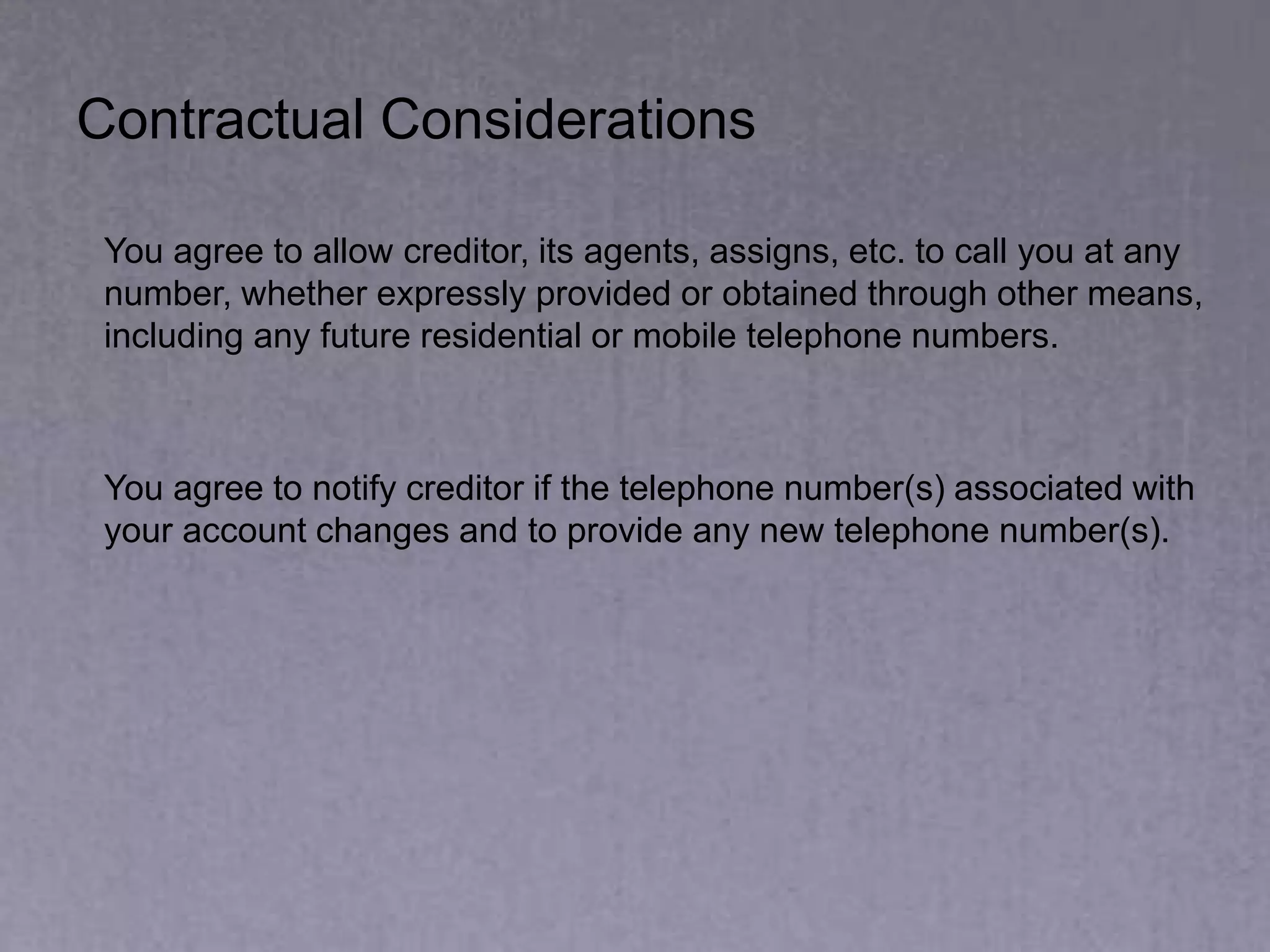 Contractual Considerations
You agree to allow creditor, its agents, assigns, etc. to call you at any
number, whether expressly provided or obtained through other means,
including any future residential or mobile telephone numbers.
You agree to notify creditor if the telephone number(s) associated with
your account changes and to provide any new telephone number(s).
 