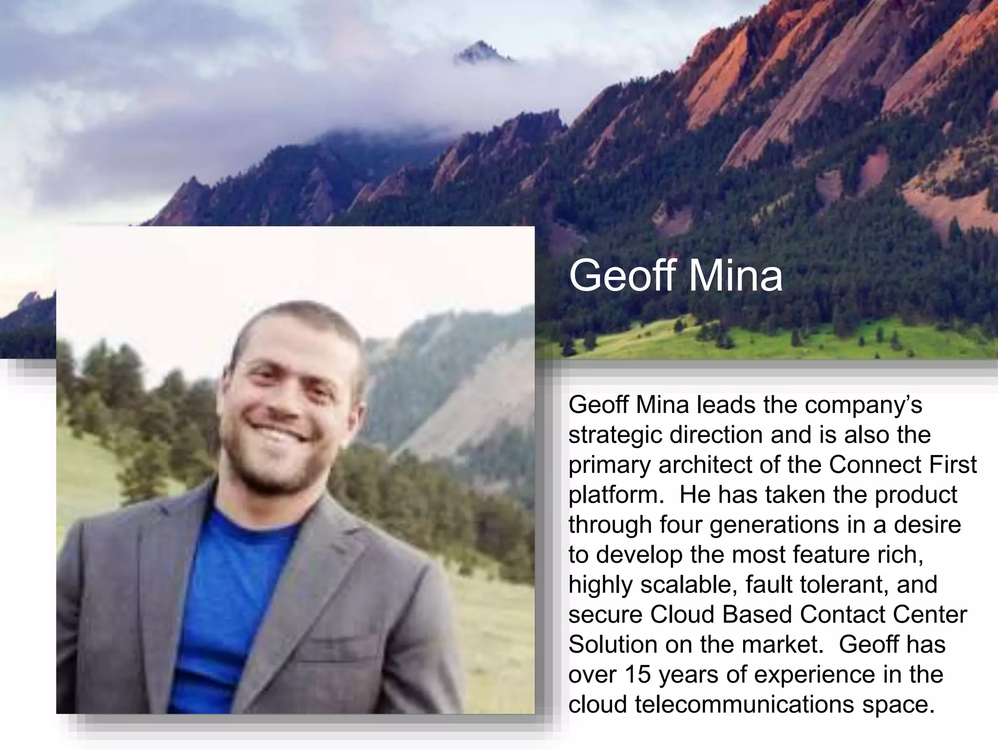 Geoff Mina
Geoff Mina leads the company’s
strategic direction and is also the
primary architect of the Connect First
platform. He has taken the product
through four generations in a desire
to develop the most feature rich,
highly scalable, fault tolerant, and
secure Cloud Based Contact Center
Solution on the market. Geoff has
over 15 years of experience in the
cloud telecommunications space.
 