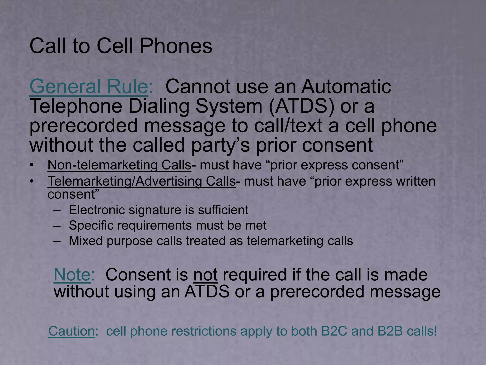 Call to Cell Phones
General Rule: Cannot use an Automatic
Telephone Dialing System (ATDS) or a
prerecorded message to call/text a cell phone
without the called party’s prior consent
• Non-telemarketing Calls- must have “prior express consent”
• Telemarketing/Advertising Calls- must have “prior express written
consent”
– Electronic signature is sufficient
– Specific requirements must be met
– Mixed purpose calls treated as telemarketing calls
Note: Consent is not required if the call is made
without using an ATDS or a prerecorded message
Caution: cell phone restrictions apply to both B2C and B2B calls!
 