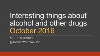 Interesting things about
alcohol and other drugs
October 2016
ANDREW BROWN
@ANDREWBROWN365
 