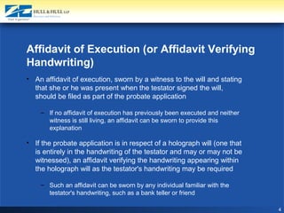 4
Affidavit of Execution (or Affidavit Verifying
Handwriting)
• An affidavit of execution, sworn by a witness to the will and stating
that she or he was present when the testator signed the will,
should be filed as part of the probate application
– If no affidavit of execution has previously been executed and neither
witness is still living, an affidavit can be sworn to provide this
explanation
• If the probate application is in respect of a holograph will (one that
is entirely in the handwriting of the testator and may or may not be
witnessed), an affidavit verifying the handwriting appearing within
the holograph will as the testator's handwriting may be required
– Such an affidavit can be sworn by any individual familiar with the
testator's handwriting, such as a bank teller or friend
 