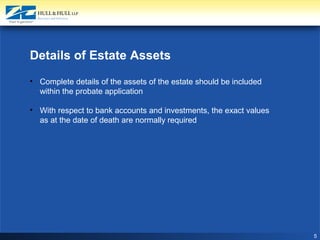 5
Details of Estate Assets
• Complete details of the assets of the estate should be included
within the probate application
• With respect to bank accounts and investments, the exact values
as at the date of death are normally required
 