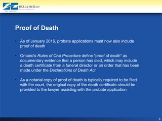 6
Proof of Death
• As of January 2016, probate applications must now also include
proof of death
• Ontario's Rules of Civil Procedure define "proof of death" as
documentary evidence that a person has died, which may include
a death certificate from a funeral director or an order that has been
made under the Declarations of Death Act
• As a notarial copy of proof of death is typically required to be filed
with the court, the original copy of the death certificate should be
provided to the lawyer assisting with the probate application
 