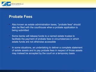 7
Probate Fees
• Also known as estate administration taxes, "probate fees" should
also be filed with the courthouse when a probate application is
being submitted
• Some banks will release funds to a named estate trustee to
facilitate the payment of probate fees in circumstances in which
estate funds are not otherwise accessible
• In some situations, an undertaking to deliver a complete statement
of estate assets and to pay probate fees in respect of those assets
may instead be accepted by the court on a temporary basis
 