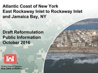 US Army Corps of Engineers
BUILDING STRONG®
Atlantic Coast of New York
East Rockaway Inlet to Rockaway Inlet
and Jamaica Bay, NY
Draft Reformulation
Public Information
October 2016
 