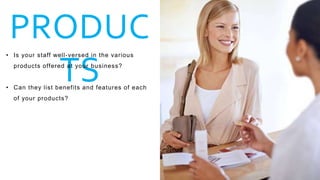 PRODUC
TS
• Is your staff well-versed in the various
products offered at your business?
• Can they list benefits and features of each
of your products?
 
