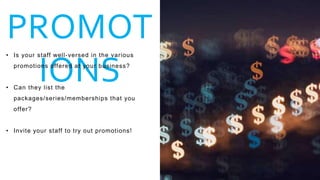 PROMOT
IONS
• Is your staff well-versed in the various
promotions offered at your business?
• Can they list the
packages/series/memberships that you
offer?
• Invite your staff to try out promotions!
 