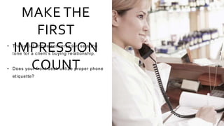 MAKE THE
FIRST
IMPRESSION
COUNT
• The initial phone conversation sets the
tone for a client’s buying relationship.
• Does your front desk utilize proper phone
etiquette?
 