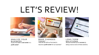 A N A LY Z E Y O U R
B U S I N E S S
M A K E C H A N G E S
T O D AY
L O N G T E R M
S O L U T I O N S
LET’S REVIEW!
Is your front desk a cost center or a
profit center?
How can we shift our front desk to
become a profit center for our business?
Set your business up for success by
taking a look at some of these solutions.
 