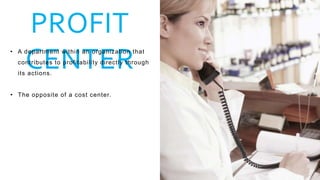 PROFIT
CENTER
• A department within an organization that
contributes to profitability directly through
its actions.
• The opposite of a cost center.
 
