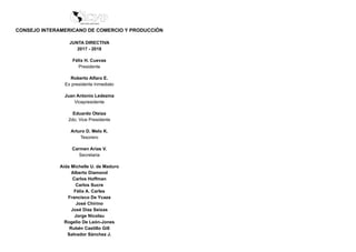 CONSEJO INTERAMERICANO DE COMERCIO Y PRODUCCIÓN
JUNTA DIRECTIVA
2017 - 2018
Félix H. Cuevas
Presidente
Roberto Alfaro E.
Ex presidente Inmediato
Juan Antonio Ledezma
Vicepresidente
Eduardo Oteiza
2do. Vice Presidente
Arturo D. Melo K.
Tesorero
Carmen Arias V.
Secretaria
Aida Michelle U. de Maduro
Alberto Diamond
Carlos Hoffman
Carlos Sucre
Félix A. Carles
Francisco De Ycaza
José Chirino
José Díaz Seixas
Jorge Nicolau
Rogelio De León-Jones
Rubén Castillo Gill
Salvador Sánchez J.
 